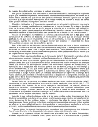 Ramatís                                                                                        Mediumnidad de Cura


las mezclas de medicamentos, neutralizan la cualidad terapéutica.
     Por ignorar los preceptos más comunes de la medicina homeopática, ciertos espíritus incipientes
juzgan que, recetando simplemente media docena de medicamentos homeopáticos mezclados en el
mismo frasco, bastará para que uno de ellos produzca el milagro esperado. Ignoran que las leyes
sutilísimas que rigen la acción homeopática en el cuerpo humano, no aceptan la mezcla de ciertas
dosis que son antidotas, incompatibles o neutras entre sí.
     El público, habituado a la 5ª dinamización, generalizada por el recetario mediúmnico, cree que la
homeopatía no produce modificaciones o reacciones en el cuerpo humano. Sin embargo, las altas
dosis de la receta médica, por su acción atómica y profunda en la contextura del periespíritu,
desprenden las toxinas que se encuentran adheridas y que después convergen hacia el cuerpo físico,
exigiendo la ayuda de la baja dinamización, para que se efectúe el drenaje por las vías emuntorias 2.
     Cuando la prescripción homeopática se sintoniza providencialmente con el tipo psico-físico
constitucional del enfermo, es bastante un medicamento solo, para que se produzcan efectos
positivos. Es lo que sucede muchísimas veces en el Espiritismo, a pesar de tratarse de la 5ª
dinamización, cuando los espíritus consiguen recetar con exactitud y selectividad las dosis
homeopáticas adecuadas para los consultantes graves.
     Pero, si los médiums se disponen a recetar homeopáticamente sin darle la debida importancia
científica, e incurren en el error de prescribir medicamentos antagónicos, o aconsejan mezclarlos con
infusiones de hierbas, leche, café o drogas medicamentosas, sería preferible que se limitaran a
recetar el agua fluidificada o que recomendaran las prácticas de los pases mediúmnicos, medios que
les proporcionarían mayores satisfacciones.
     Pregunta: Dicen algunos entendidos que la homeopatía de la 5ª dinamización no produce efecto
alguno, porque es una dosis incapaz de modificar la causa enferma. ¿Qué nos decís?
     Ramatís: En otras oportunidades dijimos que las enfermedades no ceden ante los remedios
densos fuertes, sino que es el cuerpo físico el que efectúa la cura cuando incorporan las energías
vitales que movilizan la desintegración atómica del medicamento ingerido. En consecuencia, la
homeopatía es la terapéutica más avanzada para la cura del hombre, porque es "más energía y
menos medicamento", o sea, que elimina gran parte del esfuerzo que el organismo tendría que
efectuar en la tarea preliminar de repeler la sustancia para asimilar luego la esencia energética.
Considerando al cuerpo humano como un poderoso transformador que aprovecha la energía de la
"Usina Cósmica", convirtiéndola en fuerza disciplinada a su disposición, se comprende, entonces, que
pueda extraer de la dosis homeopática la "carga energética" pura y de inmediato aprovechamiento
para su recuperación vital.
     De esta forma, en ciertos casos se producen efectos sorprendentes con la administración de la 5ª
dinamización por parte de los espíritus, aunque en la práctica médica las dosis de 200, 500 ó 1.000
se consideren más potentes en su acción energética. Naturalmente, los mejores resultados
terapéuticos dependen, fundamentalmente, de la capacidad del organismo etéreo-físico para
aprovechar el mayor "quantum" posible de la energía que le ofrece la dosis infinitesimal. En
consecuencia, aunque sean dinamizaciones bajas, la 5ª puede ofrecer reacciones similares a las que
se obtienen con las dosis de profundidad y de alta potencia.
     Además, lo que realmente distingue entre sí a las bajas, medias o altas dinamizaciones de la
Medicina homeopática, es la forma en que actúan en el organismo, pues mientras las bajas funcionan
como drenadores de los residuos tóxicos y perniciosos, las altas lo hacen como bombas
desintegradoras. Es una acción de profundidad en el eterismo periespiritual, por cuyo motivo, a veces
se refleja en la personalidad del hombre, desintegrándole el morbo psíquico que lo afecta en forma
anormal, y restituyéndole el tono acostumbrado de su temperamento psíquico original.
    2
      Nota del Médium: Ver el capítulo "Las dinamizaciones homeopáticas" de la obra Fisiología del Alma, de Ramatís.
Nota del revisor: Emuntorias son las glándulas de las ingles, sobacos y las que están detrás de las orejas.
    Cuando en el organismo existen las condiciones adecuadas para la terapia homeopática,
entonces se produce la cura deseada, puesto que no es ni la baja ni la alta dinamización la que obró

                                                        47
 