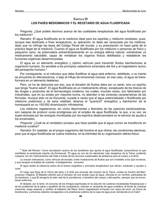 Ramatís                                                                                                Mediumnidad de Cura


                                       CAPÍTULO VI
               LOS PASES MEDIÚMNICOS Y EL RECETARIO DE AGUA FLUIDIFICADA

    Pregunta: ¿Qué podéis decimos acerca de las cualidades terapéuticas del agua fluidificada por
los médiums?
    Ramatís: El agua fluidificada es la medicina ideal para los espiritas y médiums recetistas, pues,
aunque sea destinada a fines terapéuticos, su aplicación no debe ser censurada por los médicos,
dado que no infringe las leyes del Código Penal del mundo, y su prescripción no hace parte de la
práctica ilegal de la medicina. Cuando el agua es fluidificada por los médiums o personas de físico y
psiquismo sano, se potencializa extraordinariamente en su energía etérica natural, volviéndose un
medicamento saludable, capaz de revitalizar los órganos físicos debilitados y restablecer las
funciones orgánicas desarmonizadas.
    El agua es un elemento energético y óptimo vehículo para transmitir fluidos bienhechores al
organismo humano. Es sensible a los principios radiactivos emanados del Sol y al magnetismo áurico
del periespíritu humano 1.
    Por consiguiente, si el individuo que debe fluidificar el agua está enfermo, debilitado, o su mente
se encuentra en efervescencia, o bajo el influjo de emociones nocivas, en ese caso, el agua se trans-
formará en un elemento deletéreo.
    Pero, no ha de deducirse por eso, que el donador de fluidos deba ser un santo, sino un espíritu
que tenga "buena salud". El agua fluidificada es un medicamento eficaz, exceptuado de los tóxicos de
las drogas y productos de la farmacología moderna, los cuales, muchas veces, son fabricados por
industriales, que en su avidez por mayores lucros, no atienden a las conectas características de las
fórmulas. Aunque esto no es frecuente, sucede a veces que el agua potencializada o fluidificada por
médiums poderosos y de sana vitalidad, alcanza el "quantum" energético y bienhechor de la
homeopatía en su 100.000 dinamización infinitesimal.
    Los médiums vegetarianos, sin vicios deprimentes y liberados de las pasiones esclavizadoras,
son capaces de producir curas prodigiosas por el empleo de agua fluidificada, la que, a su vez, es
super-activada por las energías movilizadas por los espíritus desencarnados en el servicio de ayuda a
los encamados.
    Pregunta: ¿Cuál es el verdadero proceso que hace posible que el agua común se transforme en
medicina curativa?
    Ramatís: En realidad, es el propio organismo del hombre el que ofrece, las condiciones electivas,
para que el agua fluidificada se vuelva medicina, en la intimidad de su organización etéreo-física.




     1
       Nota del Revisor: Como elucidación acerca de los beneficios que aporta el agua fluidificada, transcribimos lo que
manifiesta el esclarecido espíritu de Emmanuel: "El agua es uno de los elementos más receptivos de la Tierra, pudiendo
cooperar con los medicamentos del Cielo a través de los recursos sustanciales de asistencia para el cuerpo y el alma.
     La oración intercesora, como vehículo de bondad, emite irradiaciones de fluidos que son invisibles a los ojos humanos,
y que escapan al análisis de vuestras investigaciones comunes.
     El agua recibe la influencia activa de la fuerza magnética y principios terapéuticos que alivian, sustentan y ayudan a
curar.
     El ruego que fluye de lo íntimo del alma y la linfa que procede del corazón de la Tierra, unidas en función del Bien,
producen milagros. El Maestro advirtió que el donador de una simple copa de agua, ofrecida en su nombre, participaba de
Su bendición, y que Él otorgaría el valor real de la providencia, a beneficio del cuerpo y del espíritu, siempre que se encon-
traran enfermos.
     Si deseáis, por lo tanto, el concurso de los Amigos espirituales en la solución de vuestras necesidades fisiopsíquicas o
de los problemas de la salud y equilibrio de los compañeros, colocad un recipiente de agua cristalina, al frente de vuestras
oraciones; luego esperad y confiad; el bálsamo del Plano divino magnetizará el líquido con rayos de amor, en forma de
bendiciones, y entonces estaréis consagrados a la enseñanza sublime de la copa de agua pura, bendecida en el Cielo".
                                                             49
 