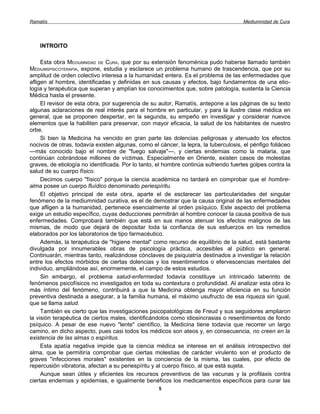 Ramatís                                                                               Mediumnidad de Cura




    INTROITO

     Esta obra MEDIUMNIDAD DE CURA, que por su extensión fenoménica pudo haberse llamado también
MÉDIUMSPSICOTERAPIA, expone, estudia y esclarece un problema humano de trascendencia, que por su
amplitud de orden colectivo interesa a la humanidad entera. Es el problema de las enfermedades que
afligen al hombre, identificadas y definidas en sus causas y efectos, bajo fundamentos de una etio-
logía y terapéutica que superan y amplían los conocimientos que, sobre patología, sustenta la Ciencia
Médica hasta el presente.
     El revisor de esta obra, por sugerencia de su autor, Ramatís, antepone a las páginas de su texto
algunas aclaraciones de real interés para el hombre en particular, y para la ilustre clase médica en
general, que se proponen despertar, en la segunda, su empeño en investigar y considerar nuevos
elementos que la habiliten para preservar, con mayor eficacia, la salud de los habitantes de nuestro
orbe.
     Si bien la Medicina ha vencido en gran parte las dolencias peligrosas y atenuado los efectos
nocivos de otras, todavía existen algunas, como el cáncer, la lepra, la tuberculosis, el pénfigo foliáceo
—más conocido bajo el nombre de "fuego salvaje"—, y ciertas endemias como la malaria, que
continúan cobrándose millones de víctimas. Especialmente en Oriente, existen casos de molestias
graves, de etiología no identificada. Por lo tanto, el hombre continúa sufriendo fuertes golpes contra la
salud de su cuerpo físico.
     Decimos cuerpo "físico" porque la ciencia académica no tardará en comprobar que el hombre-
alma posee un cuerpo fluídico denominado periespíritu.
     El objetivo principal de esta obra, aparte el de esclarecer las particularidades del singular
fenómeno de la mediumnidad curativa, es el de demostrar que la causa original de las enfermedades
que afligen a la humanidad, pertenece esencialmente al orden psíquico. Este aspecto del problema
exige un estudio específico, cuyas deducciones permitirán al hombre conocer la causa positiva de sus
enfermedades. Comprobará también que está en sus manos atenuar los efectos malignos de las
mismas, de modo que dejará de depositar toda la confianza de sus esfuerzos en los remedios
elaborados por los laboratorios de tipo farmacéutico.
     Además, la terapéutica de "higiene mental" como recurso de equilibrio de la salud, está bastante
divulgada por innumerables obras de psicología práctica, accesibles al público en general.
Continuarán, mientras tanto, realizándose cónclaves de psiquiatría destinados a investigar la relación
entre los efectos mórbidos de ciertas dolencias y los resentimientos o efervescencias mentales del
individuo, ampliándose así, enormemente, el campo de estos estudios.
     Sin embargo, el problema salud-enfermedad todavía constituye un intrincado laberinto de
fenómenos psicofísicos no investigados en toda su contextura o profundidad. Al analizar esta obra lo
más íntimo del fenómeno, contribuirá a que la Medicina obtenga mayor eficiencia en su función
preventiva destinada a asegurar, a la familia humana, el máximo usufructo de esa riqueza sin igual,
que se llama salud.
     También es cierto que las investigaciones psicopatológicas de Freud y sus seguidores ampliaron
la visión terapéutica de ciertos males, identificándolos como idiosincrasias o resentimientos de fondo
psíquico. A pesar de ese nuevo "lente" científico, la Medicina tiene todavía que recorrer un largo
camino, en dicho aspecto, pues casi todos los médicos son ateos y, en consecuencia, no creen en la
existencia de las almas o espíritus.
     Esta apatía negativa impide que la ciencia médica se interese en el análisis introspectivo del
alma, que le permitiría comprobar que ciertas molestias de carácter virulento son el producto de
graves "infecciones morales" existentes en la conciencia de la misma, las cuales, por efecto de
repercusión vibratoria, afectan a su periespíritu y al cuerpo físico, al que está sujeta.
     Aunque sean útiles y eficientes los recursos preventivos de las vacunas y la profilaxis contra
ciertas endemias y epidemias, e igualmente benéficos los medicamentos específicos para curar las
                                                   5
 