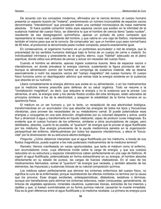Ramatís                                                                             Mediumnidad de Cura


      De acuerdo con los conceptos modernos, afirmados por la ciencia terrena, el cuerpo humano
presenta un aspecto ilusorio de "materia", predominando un número inconcebible de espacios vacíos
denominados "interatómicos" que prevalecen sobre una cantidad microscópica de masa realmente
absoluta. Si fuera posible comprimir todos esos espacios vacíos que existen en la intimidad de la
sustancia material del cuerpo físico, se obtendría lo que el hombre de ciencia llama "pasta nuclear",
resultando de esa desagregación quimiofísica, apenas un puñado de polvo compacto que
representaría la masa real y existente del hombre, y que cabría en una caja de fósforo, manteniendo
también el mismo peso que se le conocía. Se comprueba 'así, que un hombre cuyo peso normal fuera
de 60 kilos, al producirse la denominada pasta nuclear compacta, pesaría exactamente igual.
      En consecuencia, el organismo humano es un portentoso acumulador o red de energía, que la
precariedad de los sentidos humanos distingue bajo la forma de un cuerpo de carne o materia. Su
individualidad intrínseca y preexistente es el espíritu eterno, cuya "hábitat" adecuado es el plano
espiritual, donde utiliza sus atributos de pensar y actuar sin necesitar del cuerpo físico.
      Cuando el hombre se alimenta, apenas ingiere sustancia ilusoria, llena de espacios vacíos o
interatómicos, en donde prevalece la energía cósmica, sustentando la figura provisoria del ser.
Aunque la alimentación común del hombre se componga de sustancia material, ella se destina
esencialmente a nutrir los espacios vacíos del "campo magnético" del cuerpo humano. El cuerpo
físico funciona como un desintegrador atómico que extrae toda la energía existente en la sustancia
que absorbe en su nutrición.
      Libera completamente la energía atómica que existe en su alimentación, o en los medicamentos
que la medicina terrena prescribe para defensa de su salud orgánica. Todo se resume a la
"revitalización magnética", es decir, que adquiere la energía y no la sustancia que la provee. Los
alimentos, el aire, la energía solar y los demás fluidos ocultos del orbe terráqueo, están saturados de
principios similares a los de la electricidad, y aseguran la estabilidad de la forma humana en su
apariencia física.
      El médium es un ser humano y, por lo tanto, un receptáculo de esa electricidad biológica,
transformándose en un acumulador vivo que absorbe las energías de todos los tipos y frecuencias
vibratorias, para proveer las necesidades de su metabolismo camal. Si puede potencializar esas
energías y conjugarlas en una sola dirección, dirigiéndolas por su voluntad despierta y activa, podrá
fluir y dinamizar d agua y transformarla en líquido vitalizante, capaz de producir curas milagrosas. Es
evidente que el cuerpo humano de los enfermos, similares a otros acumuladores de cargas, pero
debilitados, absorbe, cuanto le es posible, el "quantum" de energía que le provee el agua fluidificada
por los médiums. Esa energía proveniente de la ayuda mediúmnica penetra en la organización
periespiritual del enfermo, distribuyéndose por todos los espacios interatómicos, y eleva el "tonus-
vital" por la dinamización de su estructura electro-biológica.
      Pregunta: ¿Cómo debemos interpretar que el agua fluidificada por los médiums, a través de sus
fluidos magnéticos, pueda superar a los más poderosos medicamentos de la medicina terrena?
      Ramatís: Hemos manifestado en varias oportunidades, que tanto el médium como el enfermo,
son acumuladores vivos, cuya diferencia incide sobre la carga de energía, y que sus cuerpos
reducidos en su estructura y espacios interatómicos caben perfectamente en una caja de fósforos. Al
ingerir el agua fluidificada, potencializada en forma extraordinaria en su energía, el hombre absorbe
directamente en su estado de pureza, las cargas de fuerzas vitalizadoras. En el caso de los
medicamentos fabricados, extrae el "quantum" de energía que necesita, y también absorbe de los
elementos, las impurezas y sustancias tóxicas de su natural composición química.
      Los médicos saben perfectamente que eliminar los síntomas enfermizos del cuerpo físico, no
significa la cura de la enfermedad, porque neutralizando los efectos mórbidos no termina con la causa
que los provoca. Esas drogas excitantes, antiespasmódicas, dilatadoras, sedativas o térmicas,
aunque son benefactoras para eliminar los síntomas dolorosos, están compuestas, generalmente, de
tinturas de vegetales agresivos, minerales cáusticos, sustancias tóxicas, extraídas de los insectos y
reptiles y que, si fuesen suministradas en su forma química natural, causarían la muerte inmediata.
Ésa es la gran diferencia entre el agua fluidificada y la medicina recetada. La primera es energía pura
                                                  50
 