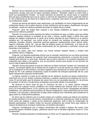 Ramatís                                                                               Mediumnidad de Cura


     Ramatís: No es suficiente que los médiums fluidifiquen el agua, suministren pases mediúmnicos o
recepcionen recetas, para que se logren resultados positivos. Necesitan mejorar su salud física y
sanar sus desequilibrios morales. La simple operación de extender las manos sobre un recipiente
lleno de agua y fluidificarla para que se vuelva un vehículo de magnetismo curativo, exige del médium
el fiel cumplimiento de las leyes de la higiene física y espiritual, para elevar el padrón cualitativo de
sus irradiaciones vitales.
     Aunque las fuerzas del espíritu sean autónomas y se manifiesten en forma independiente de las
condiciones físicas o de la salud corporal, el éxito mediúmnico de los pases y fluidificación del agua
es afectado, cuando los médiums pasistas descuidan su higiene física y mental.
     Pregunta: ¿Qué nos podéis decir respecto a esa medida profiláctica de higiene que deben
observar los médiums pasistas?
     Ramatís: En muchos centros espiritas aún faltan el recipiente de agua y el jabón, para que ciertas
médiums pasistas eliminen la suciedad de las uñas y manos, cuando llegan a última hora para
atender los trabajos mediúmnicos. A pesar de la buena voluntad de esos médiums en el servicio
caritativo por "vía espiritual", sus manos entran en contacto con centenas de objetos, personas
enfermas, animales, líquidos, sustancias químicas agresivas, medicamentos, polvo, tóxicos varios,
cigarros, alcoholes, dinero, etc., que por falta de limpieza previa, se transforman, a la hora de los
pases, en desagradable lluvia de fluidos contaminados por los gérmenes y partículas nocivas que
transmiten a los enfermos.
     Jesús era pobre, pero muy aseado; sus manos siempre estaban limpias y evitaba toda
alimentación tóxica o indigesta.
     Pregunta: Los espiritas kardecistas afirman que el mandato mediúmnico es una tarea puramente
espiritual, pudiendo dispensar de cualquier ritual, preocupaciones preventivas o recursos del mundo
material para alcanzar un buen éxito. Aseveran que la buena intención y la conducta impecable son
suficientes para atraer a los espíritus, que se encuentran prontos para ayudar en los servicios de
socorro bajo la égida del Espiritismo.
     Ramatís: Somos del parecer de que los médiums no deben confundir "rituales" con "preceptos de
higiene". El principal objetivo de la práctica de los rituales en el mundo terreno es exaltar la voluntad
por la focalización en los símbolos y recursos sugestivos que impresionan la mente, para producir un
estado de "fe" o de confianza excepcional, capaz de acelerar las energías espirituales del ser, para
lograr realizaciones psíquicas excepcionales.
     La higiene corporal y el aseo en los vestidos de los médiums, durante sus tareas mediúmnicas,
nada tiene que ver con rituales, prácticas ortodoxas o cualquier ceremonia de exaltación de la fe hu-
mana. El uso del jabón para la limpieza del cuerpo físico es una necesidad esencial a fin de eliminar
la suciedad, el mal olor y los gérmenes contagiosos que puedan afectar a los pacientes.
     No tenemos la menor duda de que un Francisco de Asís o un Jesús, podrían inclusive
exceptuarse de cualquier recurso profiláctico del mundo material para alcanzar éxito en su misión
junto a la humanidad terrena. La luz continua que irradiaban de sus auras, impregnadas de fotones
profilácticos, era suficiente para proveerlos de fuerzas terapéuticas o para preservarlos de los focos
virulentos. Las oraciones y bendiciones de tales almas sublimes eran suficientes para transformar el
agua común en medicamento poderoso.
     Es obvio que los médiums aún no pueden poseer esa cualidad, puesto que todavía son espíritus
en prueba sacrificial en el mundo terreno, emprendiendo su redención espiritual por medio de intensa
lucha contra las malezas y culpas de las existencias anteriores. Ante la falta de credenciales de
elevada espiritualidad, no deben olvidar los recursos profilácticos del mundo físico para obtener el
máximo de eficiencia en la terapia mediúmnica, en beneficio del prójimo.
     Pregunta: Considerando que el médium prescindiera del cuidado e higiene del cuerpo, para
suministrar pases o fluidificar el agua, ¿debemos suponer que su facultad magnética, de por sí, no es
fundamental?
     Ramatís: Nuestras presentes consideraciones no tienen por fin dogmatizar sobre el ejercicio de la
                                                   52
 