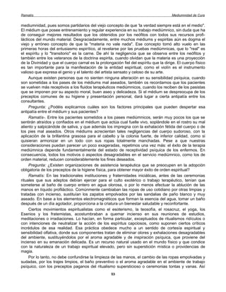 Ramatís                                                                                Mediumnidad de Cura


mediumnidad, pues somos partidarios del viejo concepto de que 'la verdad siempre está en el medio".
El médium que posee entrenamiento y regular experiencia en su trabajo mediúmnico, sin duda que ha
de conseguir mejores resultados que los obtenidos por los neófitos con todos sus recursos profi-
lácticos del mundo material. Desgraciadamente, entre muchos médiums y espiritas aún es dogma el
viejo y erróneo concepto de que la "materia no vale nada". Ese concepto tomó alto vuelo en las
primeras horas del entusiasmo espirítico, al revelarse por las pruebas mediúmnicas, que lo "real" es
el espíritu y lo "transitorio" es la carne. De ahí la negligencia que se observa entre los neófitos y
también entre los veteranos de la doctrina espirita, cuando olvidan que la materia es una proyección
de la Divinidad y que el cuerpo carnal es la prolongación fiel del espíritu que la dirige. El cuerpo físico
es tan importante para la manifestación de la entidad espiritual, como el violín es el instrumento
valioso que expresa el genio y el talento del artista sensato y celoso de su arte.
     Aunque existen personas que no sienten ninguna alteración en su sensibilidad psíquica, cuando
son sometidas a los pases de los médiums mal aseados, también os recordamos que los pacientes
se vuelven más receptivos a los fluidos terapéuticos mediúmnicos, cuando los reciben de los pasistas
que se imponen por su aspecto moral, buen aseo y delicadeza. Si el médium se despreocupa de los
preceptos comunes de su higiene y presentación personal, dará lugar a cierta antipatía entre los
consultantes.
     Pregunta: ¿Podéis explicarnos cuáles son los factores principales que pueden despertar esa
antipatía entre el médium y sus pacientes?
     Ramatís-. Entre los pacientes sometidos a los pases mediúmnicos, serán muy pocos los que se
sentirán atraídos y confiados en el médium que actúa cual fuelle vivo, soplándole en el rostro su mal
aliento y salpicándole de saliva, y que además los impregna con la exhalación fétida del cuerpo o de
los pies mal aseados. Otros médiums acrecientan tales negligencias del cuerpo sudoroso, con la
aplicación de la brillantina grasosa para el cabello y la colonia fuerte, de inferior calidad, como si
quisieran armonizar en un todo con sus ropas totalmente manchadas. Pese a que nuestras
consideraciones puedan parecer un poco exageradas, repetimos una vez más: el éxito de la terapia
mediúmnica depende fundamentalmente del estado de receptividad psíquica de los enfermos. En
consecuencia, todos los motivos o aspectos desagradables en el servicio mediúmnico, como los de
orden material, reducen considerablemente los fines deseados.
     Pregunta: ¿Existen organizaciones de asistencia terapéutica que se preocupen en la adopción
obligatoria de los preceptos de la higiene física, para obtener mayor éxito de orden espiritual?
     Ramatís: En las tradicionales instituciones y fraternidades iniciáticas, antes de las ceremonias
rituales que sus adeptos debían ejercer para el culto exotérico o trabajo terapéutico, tenían que
someterse al baño de cuerpo entero en agua olorosa, o por lo menos efectuar la ablución de las
manos en líquido profiláctico. Comúnmente cambiaban las ropas de uso cotidiano por otras limpias y
tratadas con incienso, sustituían los zapatos empolvados por las sandalias de paño blanco y muy
aseado. En base a los elementos electromagnéticos que forman la esencia del agua, tomar un baño
después de un día agotador, proporciona a la criatura un bienestar saludable y reconfortante.
     Ciertos movimientos espiritualistas como el esoterismo, la teosofía, el rosacruz, el yoga, los
Esenios y los fratemistas, acostumbraban a quemar incienso en sus reuniones de estudios,
meditaciones o irradiaciones. Lo hacían, en forma particular, exceptuados de ritualismos ridículos o
con intenciones de neutralizar la acción de los espíritus capciosos, como suponen ciertos críticos
incrédulos de esa realidad. Esa práctica obedece mucho a un sentido de cortesía espiritual y
sensibilidad olfativa, donde sus componentes tratan de eliminar olores y exhalaciones desagradables
del ambiente, sustituyéndolos por el aroma agradable y de inspiración psíquica, que proviene del
incienso en su emanación delicada. Es un recurso natural usado en el mundo físico y que condice
con la naturaleza de un trabajo espiritual elevado, pero sin superstición mística o providencias de
magia.
     Por lo tanto, no debe confundirse la limpieza de las manos, el cambio de las ropas empolvadas y
sudadas, por los trajes limpios, el baño preventivo o el aroma agradable en el ambiente de trabajo
psíquico, con los preceptos paganos del ritualismo supersticioso o ceremonias tontas y vanas. Así
                                                    53
 