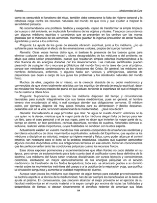 Ramatís                                                                              Mediumnidad de Cura


como es censurable el fanatismo del ritual, también debe censurarse la falta de higiene corporal y la
ortodoxia ciega contra los recursos naturales del mundo en que vivís y que ayudan a mejorar la
sensibilidad psíquica.
     No recomendamos una profilaxis fanática y exagerada, capaz de transformar la simple limpieza
del cuerpo o del ambiente, en implacable formalismo de los objetos y rituales. Tampoco concordamos
con algunos médiums espiritas y curanderos que se presentan en los centros con las manos
grasosas por el manoseo de los alimentos, mientras guardan la ingenua presunción de donar fluidos
agradables y sanos a los enfermos.
     Pregunta: La ayuda de los guías de elevada vibración espiritual, junto a los médiums, ¿no es
suficiente para neutralizar el efecto de las emanaciones u olores, propios del cuerpo humano?
     Ramatís: Otras veces hemos dicho que, si bastase la presencia de los buenos guías para
eliminar cualquier caso de enfermedad u olores desagradables de los médiums o del ambiente, es
obvio que éstos serían prescindibles, puesto que resultarían simples estorbos interponiéndose a la
libre fluencia de las energías donadas por los desencarnados. Las criaturas santificadas pueden
prescindir de cualquier rito o recursos profilácticos del mundo físico en la tarea de curar al prójimo,
porque son verdaderos condensadores de las vibraciones del Cristo. En general, los médiums son
hombres defectuosos, enfermos, y algunos hasta son viciosos y antihigiénicos, además de
prejuiciosos que dejan a cargo de sus guías los problemas y los obstáculos naturales del mundo
físico.
     Muchos de ellos, pagados de sí mismo, en la creencia absoluta de su poder mediúmnico y
convencidos de que viven totalmente asistidos por los espíritus de elevada jerarquía espiritual, dejan
de movilizar los recursos propios del plano en que actúan, teniendo la esperanza de que el milagro se
ha de realizar a última hora.
     Pregunta: Suponemos que, no todos los médiums disponen del tiempo y circunstancias
favorables para cumplir integralmente con sus tareas mediúmnicas, pues en general, el hombre
terreno vive encadenado al reloj, y mal consigue atender sus obligaciones comunes. El médium
pobre, por ejemplo, dispone de muy pocos minutos para su alimentación y debido descanso,
pesándole aún en la vida, la función asistencial de la mediumnidad. ¿Qué nos decís?
     Ramatís: Considerando el viejo proverbio que dice: "el agua no cuesta dinero", entonces no la
usa quien no la desee, mientras que la mayor parte de los médiums alegan falta de tiempo para leer
un libro, para el aseo personal o el de sus ropas, pero no dicen que invierten la mayor parte de su
tiempo en dormir, en leer periódicos, revistas deportivas, novelas de cuadros, historietas cómicas e,
inclusive, realizan visitas inoportunas, cuyas finalidades no condicen con la ética espirita.
     Actualmente existen en vuestro mundo los más variados compendios de enseñanzas esotéricas y
derroteros educativos de otros movimientos espiritualistas, además del Espiritismo, que ayudan a los
médiums a disciplinar su voluntad, mejorar su higiene mental y física, como poder alcanzar el control
emotivo, tan necesario para el éxito de la práctica terapéutica. Aquéllos que supieran aprovechar
algunos minutos disponibles entre sus obligaciones terrenas en ese estudio, tomarían conocimientos
que les perfeccionarían tanto las condiciones psíquicas cuanto los recursos físicos.
     Esas obras exponen pormenores y experimentaciones que Allan Kardec no pudo detallar en su
época, pero sirven de esclarecimiento para todo cuanto dejó el codificador como base definitiva de la
doctrina. Los médiums del futuro serán criaturas disciplinadas por cursos técnicos y conocimientos
científicos, efectuando un mayor aprovechamiento de las energías psíquicas en el servicio
mediúmnico de transfusión de los fluidos terapéuticos; todo eso, se alcanzará gracias a su dominio
mental sobre los movimientos instintivos del cuerpo y a la práctica de la respiración yoga, que purifica
la circulación sanguínea y aumenta la vitalidad magnética del cuerpo.
     Aunque sean pocos los médiums que disponen de algún tiempo para estudiar provechosamente
la doctrina espirita o la técnica de la mediumnidad, han de ser siempre los beneficiados en la tarea de
ayuda al prójimo. En consecuencia, que procuren alcanzar el mejor provecho en el ejercicio de su
facultad mediúmnica en el mundo material y la sepan cumplir por encima de todas las futilidades y
desperdicios de tiempo, si desean sinceramente el beneficio redentor de amortizar sus faltas
                                                  54
 
