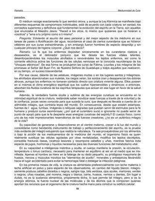Ramatís                                                                               Mediumnidad de Cura


pasadas.
     El médium recoge exactamente lo que sembró otrora, y aunque la Ley Kármica se manifieste bajo
diferentes esquemas de compromisos individuales, está de acuerdo con cada criatura; en verdad, los
conceptos superiores y definitivos que fundamentan la evolución del espíritu en la Tierra, son aquellos
que enunciaba el Maestro Jesús: "Haced a los otros, lo mismo que quisierais que os hicieran a
vosotros" y "ama a tu prójimo como a ti mismo".
     Pregunta: Volviendo al asunto del aseo personal y del mejor aspecto de los médiums en sus
tareas de pases o fluidificación del agua, recordamos el caso de ciertos curanderos que se hicieron
célebres por sus curas extraordinarias, y sin embargo fueron hombres de aspecto desprolijo y sin
cualquier principio de higiene corporal. ¿Qué nos decís?
     Ramatís: La fe que los enfermos depositan sinceramente en los curanderos rústicos y
desaseados, es el detonador psíquico que les desata las fuerzas vitales latentes,
desentorpeciéndoles los músculos atrofiados o renovándoles los tejidos enfermos, así como la
corriente eléctrica activa las funciones de las células nerviosas en la conocida neuroterapia de los
"choques eléctricos". De esa forma se produjeron las curas de Fátima, Lourdes y los milagros de las
promesas al Señor del Buen Fin, de Nuestra Señora de Guadalupe y todos aquellos que realizaron,
en su tiempo, un suceso trascendental.
     Por esa causa, delante de las estatuas, imágenes mudas o en los lugares santos y milagrosos,
los atrofiados abandonaban sus muletas, los ciegos veían, los sordos oían y desaparecían los dolores
atroces, aunque los enfermos no tomaran contacto directo con criatura viviente alguna. Ellos poseen
en sí mismos el clima energético espiritual que los vuelve hipersensibles y dinámicos; o entonces,
absorben los fluidos curativos de los espíritus terapeutas que actúan en ese lugar en favor de la salud
humana.
     Además, la verdadera fuente oculta y sublime de las energías curativas se encuentra en la
intimidad espiritual de la criatura, restándole saber movilizar esas fuerzas a través de la voluntad y de
la confianza, pocas veces conocida para que suceda la cura, que después es llevada a cuenta de un
admirable milagro, que contraria leyes del mundo. En consecuencia, desde que existen estampas,
fuentes de I agua, tumbas, imágenes o reliquias sagradas que puedan servir de estímulos para la fe
humana y producir curas asombrosas; ¿por qué el curandero sucio e ignorante no puede servir de
punto de apoyo para que la fe despierte esas energías curativas del espíritu? El cuerpo físico, como
uno de los más impresionantes reservátorios de las fuerzas creadoras, ¿no es un auténtico milagro
de la vida?
     Su capacidad de generarse y desenvolverse en el vientre materno, crecer a la luz del mundo y
consolidarse como bendecido instrumento de trabajo y perfeccionamiento del espíritu, es la prueba
más evidente del milagro estupendo que realiza la naturaleza. Ya sea proveyéndose por los alimentos
o bajo la acción de los medicamentos de la medicina del mundo, el organismo físico es quien
realmente sustituye las células agotadas por otras revitalizadas, modifica los tejidos decrépitos,
consolida fracturas óseas, cicatriza lesiones y recompone cabellos y uñas, mientras fabrica toda
especie de jugos, hormonas y líquidos necesarios para las diversas funciones del metabolismo vital.
     En su capacidad e inteligencia instintiva y oculta, el cuerpo mantiene la presión, la circulación,
temperatura o tonus cardíaco, necesario para mantener en equilibrio al ser en el medio que se ma-
nifiesta. Apenas el hombre se hiere en la falange de su dedo pequeño, su prodigiosa maquinaria de
huesos, nervios y músculos moviliza los "elementos de auxilio", minerales y antisépticos llevándolo
hacia el lugar accidentado para evitar la hemorragia fatal o doblegar la infección peligrosa.
     En los primeros meses de vida, la criatura es alimentada preferencialmente con leche materna o
leche artificial en polvo y para espanto de los observadores, en cambio del líquido blanco, milagro-
samente produce cabellos dorados o negros; sangre roja, bilis verdosa, ojos azules, marrones, verdes
o negros; uñas rosadas, piel morena, negra o blanca; carne, huesos, nervios y dientes. Sin lugar a
dudas, no es la sustancia alimenticia, propiamente dicha, lo que permite tal milagro, pero si es la
energía atómica, la fuerza nuclear de las moléculas y de los átomos que la componen quienes
aportan los recursos que el organismo de la criatura hecha mano para construir su edificio celular.
                                                   55
 