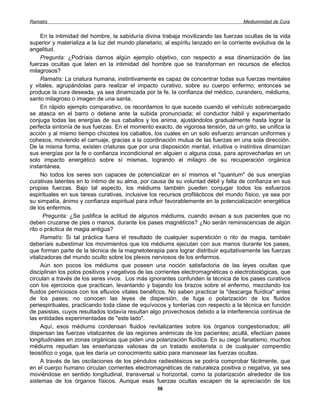 Ramatís                                                                               Mediumnidad de Cura


     En la intimidad del hombre, la sabiduría divina trabaja movilizando las fuerzas ocultas de la vida
superior y materializa a la luz del mundo planetario, al espíritu lanzado en la corriente evolutiva de la
angelitud.
     Pregunta: ¿Podríais darnos algún ejemplo objetivo, con respecto a esa dinamización de las
fuerzas ocultas que laten en la intimidad del hombre que se transforman en recursos de efectos
milagrosos?
     Ramatís: La criatura humana, instintivamente es capaz de concentrar todas sus fuerzas mentales
y vitales, agrupándolas para realizar el impacto curativo, sobre su cuerpo enfermo; entonces se
produce la cura deseada, ya sea dinamizada por la fe, la confianza del médico, curandero, médiums,
santo milagroso o imagen de una santa.
     En rápido ejemplo comparativo, os recordamos lo que sucede cuando el vehículo sobrecargado
se atasca en el barro o detiene ante la subida pronunciada; el conductor hábil y experimentado
conjuga todas las energías de sus caballos y los anima, ajustándolos gradualmente hasta lograr la
perfecta sintonía de sus fuerzas. En el momento exacto, de vigorosa tensión, da un grito, se unifica la
acción y al mismo tiempo chicotea los caballos, los cuales en un solo esfuerzo arrancan uniformes y
cohesos, moviendo el carruaje, gracias a la coordinación mutua de las fuerzas en una sola dirección.
De la misma forma, existen criaturas que por una disposición mental, intuitiva o instintiva dinamizan
sus energías por la fe o confianza incondicional en alguien o alguna cosa, para aprovecharlas en un
solo impacto energético sobre sí mismas, logrando el milagro de su recuperación orgánica
instantánea.
     No todos los seres son capaces de potencializar en sí mismos el "quantum" de sus energías
curativas latentes en lo íntimo de su alma, por causa de su voluntad débil y falta de confianza en sus
propias fuerzas. Bajo tal aspecto, los médiums también pueden conjugar todos los esfuerzos
espirituales en sus tareas curativas, inclusive los recursos profilácticos del mundo físico, ya sea por
su simpatía, ánimo y confianza espiritual para influir favorablemente en la potencialización energética
de los enfermos.
      Pregunta: ¿Se justifica la actitud de algunos médiums, cuando avisan a sus pacientes que no
deben cruzarse de pies o manos, durante los pases magnéticos? ¿No serán reminiscencias de algún
rito o práctica de magia antigua?
     Ramatís: Si tal práctica fuera el resultado de cualquier superstición o rito de magia, también
deberíais subestimar los movimientos que los médiums ejecutan con sus manos durante los pases,
que forman parte de la técnica de la magnetoterapia para lograr distribuir equitativamente las fuerzas
vitalizadoras del mundo oculto sobre los plexos nerviosos de los enfermos.
     Aún son pocos los médiums que poseen una noción satisfactoria de las leyes ocultas que
disciplinan los polos positivos y negativos de las corrientes electromagnéticas o electrobiológicas, que
circulan a través de los seres vivos. Los más ignorantes confunden la técnica de los pases curativos
con los ejercicios que practican, levantando y bajando los brazos sobre el enfermo, mezclando los
fluidos perniciosos con los efluvios vitales benéficos. No saben practicar la "descarga fluídica" antes
de los pases; no conocen las leyes de dispersión, de fuga o polarización de los fluidos
periespirituales, practicando toda clase de equívocos y tonterías con respecto a la técnica en función
de pasistas, cuyos resultados todavía resultan algo provechosos debido a la interferencia continua de
las entidades experimentadas de "este lado".
     Aquí, esos médiums condensan fluidos revitalizantes sobre los órganos congestionados; allí
dispersan las fuerzas vitalizantes de las regiones anémicas de los pacientes; acullá, efectúan pases
longitudinales en zonas orgánicas que piden una polarización fluídica. En su ciego fanatismo, muchos
médiums repudian las enseñanzas valiosas de un tratado esoterista o de cualquier compendio
teosófico o yoga, que les daría un conocimiento sabio para manosear las fuerzas ocultas.
     A través de las oscilaciones de los péndulos radiestésicos se podría comprobar fácilmente, que
en el cuerpo humano circulan corrientes electromagnéticas de naturaleza positiva o negativa, ya sea
moviéndose en sentido longitudinal, transversal u horizontal, como la polarización alrededor de los
sistemas de los órganos físicos. Aunque esas fuerzas ocultas escapen de la apreciación de los
                                                   56
 