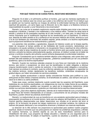 Ramatís                                                                               Mediumnidad de Cura


                                    CAPÍTULO VII
              POR QUÉ TODOS NO SE CURAN POR EL RECETARIO MEDIÚMNICO

     Pregunta: Si el dolor y el sufrimiento purifican al hombre, ¿por qué los mentores espirituales no
permiten que los médicos sean los únicos que cuiden a los enfermos del mundo? Si el médium que
es asistido por los buenos espíritus es incapaz de eliminar la enfermedad kármica de rectificación
espiritual del paciente, ¿no sería lógico que la Dirección de lo Alto dejara a la Medicina terrena la
responsabilidad de ayudar y curar físicamente a los encarnados?
     Ramatís: Las curas por el recetario mediúmnico espirita están dirigidas para iniciar a las criaturas
escépticas o fanáticas, y también a los indiferentes y a los médicos ateos. También los atrae hacia el
estudio y práctica de los postulados espíritas de la vida inmortal, y en este caso, la salud física es
menos importante que la modificación espiritual de los beneficiados por el Espiritismo. El enfermo
que, después de haber perdido su fe y confianza en los recursos médicos del mundo, alcanza su cura
o la de sus familiares por intermedio del recetario espirita, jamás olvidará a la doctrina espiritualista
que le proporcionó beneficios tan extraordinarios y gratuitos.
     Los pacientes más sensibles y agradecidos, después de haberse curado por la terapia espirita,
tratan de recuperar el tiempo perdido en las futilidades del mundo provisorio, dedicándose con
entusiasmo a la ayuda caritativa e induciendo a la recuperación física y espiritual de otros enfermos.
Al médico le cabe la tarea mesiánica de ayudar al hombre terreno para que pueda soportar su peso
kármico y aliviarle los dolores extremadamente agudos, entonces, el médium cumple con el deber de
animar y confortar al espíritu del sufriente cuando enfrenta desesperado la enfermedad redentora.
     Pregunta: Considerando que la medicina también efectúa curas milagrosas, esto quiere decir que
también ella está asistida por los espíritus terapeutas. ¿Debemos subestimarla por ser una profesión
académica, ajena a la doctrina espiritualista?
     Ramatís: Cuando los mentores siderales propician la cura física por intermedio de la medicina
terrena, sea común o excepcional, es obvio que los beneficiados no están obligados a efectuar
ninguna transformación moral o cambio de raciocinio, ni los médicos están obligados a convertirse.
Casi siempre se produce lo contrario, pues los enfermos salvados por la abnegación y capacidad de
los médicos terrenos, olvidan rápidamente los beneficios recibidos, sintiéndose exceptuados de
gratitud alguna, por haber remunerado los servicios prestados.
     Los más ingratos acostumbran a asociar ciertas coincidencias fortuitas para justificar su cura,
atribuyendo el éxito médico a factores extraños. Si el beneficiado es católico, casi siempre cree que la
salud se la debe a su santo predilecto.
     Todas esas cosas, cambian totalmente cuando sucede bajo los auspicios del Espiritismo, pues
tratándose de una doctrina espiritualista y sin obligaciones de curar los males físicos de sus adeptos,
simpatizantes y extraños, aquéllos que recuperan su salud por la terapéutica mediúmnica, jamás
olvidan sus servicios desinteresados y gratuitos por intermedio de los espíritus desencarnados.
     Pregunta: ¿Qué otros objetivos espirituales, además de la mediumnidad de cura y el proporcionar
la salud física del hombre interesándolo en el estudio y conocimiento de los principios morales del
Espiritismo, pueden ofrecer las prácticas doctrinarias?
     Ramatís: La mediumnidad de cura se transforma en una excelente oportunidad para el trabajo y
preocupación provechosa en el mundo terreno, tanto para los adeptos del Espiritismo, como para los
mismos espíritus desencarnados que deben desenvolver sus virtudes en el servicio del amor al
prójimo. En la formación de grupos de trabajo mediúmnico en actividad caritativa, los médiums se
redimen del pasado delictuoso y sus compañeros dinamizan y fortalecen sus reservas espirituales.
     La dirección de lo Alto siempre nos proporciona la oportunidad para acelerar nuestro progreso
espiritual, desde el momento que nos preocupemos en resolver los problemas angustiosos y difíciles
de nuestros hermanos. La siembra espirita es uno de esos maravillosos caminos para la
rehabilitación del alma, cuyo programa de trabajo educativo y redentor es una seguridad para el
espíritu bien intencionado. El adepto al Espiritismo, cuando es estudioso y prudente, es como el
                                                   58
 
