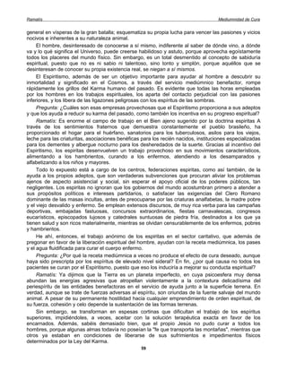 Ramatís                                                                              Mediumnidad de Cura


general en vísperas de la gran batalla; esquematiza su propia lucha para vencer las pasiones y vicios
nocivos e inherentes a su naturaleza animal.
     El hombre, desinteresado de conocerse a sí mismo, indiferente al saber de dónde vino, a dónde
va y lo qué significa el Universo, puede creerse habilidoso y astuto, porque aprovecha egoístamente
todos los placeres del mundo físico. Sin embargo, es un total desmentido al concepto de sabiduría
espiritual, puesto que no es ni sabio ni talentoso, sino tonto y simplón, porque aquéllos que se
desinteresan de conocer su propia existencia real, se niegan a sí mismos.
     El Espiritismo, además de ser un objetivo importante para ayudar al hombre a descubrir su
inmortalidad y significado en el Cosmos, a través del servicio mediúmnico benefactor, rompe
rápidamente los grillos del Karma humano del pasado. Es evidente que todas las horas empleadas
por los hombres en los trabajos espirituales, los aparta del contacto perjudicial con las pasiones
inferiores, y los libera de las ligazones peligrosas con los espíritus de las sombras.
     Pregunta: ¿Cuáles son esas empresas provechosas que el Espiritismo proporciona a sus adeptos
y que los ayuda a reducir su karma del pasado, como también los incentiva en su progreso espiritual?
     Ramatís: Es enorme el campo de trabajo en el Bien ajeno sugerido por la doctrina espiritas A
través de los sentimientos fraternos que demuestra constantemente el pueblo brasileño, ha
proporcionado el hogar para el huérfano, sanatorios para los tuberculosos, asilos para los viejos,
leche para las criaturitas, asociaciones benéficas para los recién nacidos, instituciones especializadas
para los dementes y albergue nocturno para los desheredados de la suerte. Gracias al incentivo del
Espiritismo, los espiritas desenvuelven un trabajo provechoso en sus movimientos característicos,
alimentando a los hambrientos, curando a los enfermos, atendiendo a los desamparados y
alfabetizando a los niños y mayores.
     Todo lo expuesto está a cargo de los centros, federaciones espiritas, como así también, de la
ayuda a los propios adeptos, que son verdaderas subvenciones que procuran aliviar los problemas
ajenos de aspecto asistencial y social, sin esperar el apoyo oficial de los poderes públicos, tan
negligentes. Los espiritas no ignoran que los gobiernos del mundo acostumbran primero a atender a
sus propósitos políticos e intereses partidarios, o satisfacer las exigencias del Clero Romano
dominante de las masas incultas, antes de preocuparse por las criaturas analfabetas, la madre pobre
y el viejo desvalido y enfermo. Se emplean extensos discursos, de muy rica verba para las campañas
deportivas, embajadas fastuosas, concursos extraordinarios, fiestas carnavalescas, congresos
eucarísticos, episcopados lujosos y catedrales suntuosas de piedra fría, destinados a los que ya
tienen salud y son ricos materialmente, mientras se olvidan censurablemente de los enfermos, pobres
y hambrientos.
     He ahí, entonces, el trabajo anónimo de los espiritas en el sector caritativo, que además de
pregonar en favor de la liberación espiritual del hombre, ayudan con la receta mediúmnica, los pases
y el agua fluidificada para curar el cuerpo enfermo.
     Pregunta: ¿Por qué la receta mediúmnica a veces no produce el efecto de cura deseado, aunque
haya sido prescripta por los espíritus de elevado nivel sideral? En fin, ¿por qué causa no todos los
pacientes se curan por el Espiritismo, puesto que eso los induciría a mejorar su conducta espiritual?
     Ramatís: Ya dijimos que la Tierra es un planeta imperfecto, en cuya psicoesfera muy densa
abundan las energías agresivas que atropellan violentamente a la contextura delicadísima del
periespíritu de las entidades benefactoras en el servicio de ayuda junto a la superficie terrena. En
verdad, aunque se trate de fuerzas adversas al espíritu, son oriundas de la fuente salvaje del mundo
animal. A pesar de su permanente hostilidad hacia cualquier emprendimiento de orden espiritual, de
su fuerza, cohesión y celo depende la sustentación de las formas terrenas.
     Sin embargo, se transforman en espesas cortinas que dificultan el trabajo de los espíritus
superiores, impidiéndoles, a veces, aceitar con la solución terapéutica exacta en favor de los
encarnados. Además, sabéis demasiado bien, que el propio Jesús no pudo curar a todos los
hombres, porque algunas almas todavía no poseían la "fe que transporta las montañas", mientras que
otros ya estaban en condiciones de liberarse de sus sufrimientos e impedimentos físicos
determinados por la Ley del Karma.
                                                  59
 