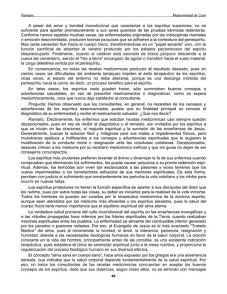 Ramatís                                                                               Mediumnidad de Cura


     A pesar del amor y bondad incondicional que caracteriza a los espíritus superiores, no es
suficiente para apartar prematuramente a sus seres queridos de las pruebas kármicas redentoras.
Conforme hemos repetido muchas veces, las enfermedades originadas por las indisciplinas mentales
o emoción descontrolada, producen toxinas psíquicas que se adhieren a la contextura del periespíritu.
Más tarde necesitan fluir hacia el cuerpo físico, transformándose en un "papel secante" vivo, con la
función sacrificial de absorber el veneno producido por los estados pecaminosos del espíritu
despreocupado. Finalmente, cuando el cadáver está saturado de tóxico psíquico desciende a la
cueva del cementerio, siendo el "hilo a tierra" encargado de agotar o transferir hacia el suelo material,
la carga deletérea vertida por el periespíritu.
     En consecuencia, no todas las recetas mediúmnicas producen el resultado deseado, pues en
ciertos casos las dificultades del ambiente terráqueo impiden el éxito terapéutico de los espíritus,
otras veces, el estado del enfermo no debe alterarse, porque es una descarga mórbida del
periespíritu hacia la carne, es decir, un proceso benéfico para el espíritu.
     En tales casos, los espíritus nada pueden hacer, sólo suministran buenos consejos o
advertencias saludables, en vez de prescribir medicamentos o diagnosticar, como se espera
mediúmnicamente, cosa que nunca deja satisfecho al consultante.
     Pregunta: Hemos observado que los consultantes, en general, no necesitan de los consejos y
advertencias de los espíritus desencarnados, puesto que su finalidad principal es conocer el
diagnóstico de su enfermedad y recibir el medicamento salvador. ¿Qué nos decís?
     Ramatís: Efectivamente, los enfermos que solicitan recetas mediúmnicas casi siempre quedan
decepcionados, pues en vez de recibir el diagnóstico o el remedio, son invitados por los espíritus a
que se inicien en las oraciones, el reajuste espiritual y la sumisión de las enseñanzas de Jesús.
Generalmente, buscan la solución fácil y milagrosa para sus males e impedimentos físicos, pero
muéstranse apáticos e indiferentes a los consejos y advertencias espirituales que le sugieren la
modificación de la conducta moral o resignación ante las vicisitudes cotidianas. Decepcionados,
después critican a los médiums por su recetario mediúmnico ineficaz y que los guías no dejan de ser
consejeros circunspectos.
     Los espíritus más prudentes prefieren levantar el ánimo y dinamizar la fe de sus enfermos cuando
comprueban que eliminando los sufrimientos, les puede causar perjuicios a su pronta redención espi-
ritual. Además, los terrícolas aún viven tan esclavizados a las pasiones y vicios terrenos que los
vuelve impermeables a los benefactores esfuerzos de sus mentores espirituales. De esta forma,
perciben con justicia el sufrimiento que constantemente les perturba la vida cotidiana y los inhibe para
incurrir en nuevas faltas.
     Los espíritus protectores no tienen la función específica de apartar a sus discípulos del dolor que
los redime, pues por sobre todas las cosas, su deber es iniciarlos para la realidad de la vida inmortal.
Todos los hombres no pueden ser curados por la terapéutica mediúmnica de la doctrina espirita,
aunque sean atendidos por los médiums más eficientes y los espíritus elevados, pues la salud del
cuerpo físico tiene menos importancia que el equilibrio espiritual del alma eterna.
     La verdadera salud proviene del culto incondicional del espíritu en las enseñanzas evangélicas y
a las virtudes propagadas hace milenios por los líderes espirituales de la Tierra, cuando realizaban
misiones espirituales entre los pueblos. La enfermedad se alimenta del combustible inferior generado
por los pecados o pasiones nefastas. Por eso, el Evangelio de Jesús es el más avanzado "Tratado
Médico" del alma, pues al recomendar la bondad, el amor, la tolerancia, paciencia, resignación y
humildad, atiende a las necesidades fisiológicas humanas en favor de la salud corporal. La oración
constante en la vida del hombre, principalmente antes de las comidas, es una excelente indicación
terapéutica, pues establece el clima de serenidad espiritual junto a la mesa nutritiva, y proporciona la
regularización del proceso fisiológico humano en sus diversos efectos.
     El concepto "alma sana en cuerpo sano", hace años expuesto por los griegos era una advertencia
sensata, que indicaba que la salud corporal depende fundamentalmente de la salud espiritual. Por
eso, no todos los consultantes de las recetas mediúmnicas concuerdan en aceptar los buenos
consejos de los espíritus, dado que sus dolencias, según creen ellos, no se eliminan con mensajes
                                                   60
 