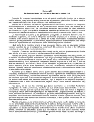 Ramatís                                                                             Mediumnidad de Cura


                                      CAPÍTULO VIII
                    INCONVENIENTES EN LOS MEDICAMENTOS ESPIRITAS

     Pregunta: En nuestras investigaciones sobre el servicio mediúmnico intuitivo de la siembra
espirita, algunas veces llegamos a desanimarnos por la inseguridad e inexactitud de ciertos trabajos,
que no pasan del nivel común de los médiums, ¿qué podéis decirnos?
     Ramatís: En la actualidad los médiums significan la cuota de sacrificio, actuando a la vanguardia
de la divulgación de la inmortalidad del alma y del intercambio entre los vivos y los muertos. En el
futuro, el animismo improductivo, las confusiones freudianas, asociaciones de ideas, histerismo,
automatismo psicológico y otros óbices indeseables, existentes en el intercambio mediúmnico actual,
desaparecerán por el entrenamiento e investigación de los científicos simpatizantes de la doctrina.
     La mediumnidad evoluciona y se perfecciona, poseyendo un derrotero definitivo para los
desideratos superiores, así como la inteligencia del hombre progresa por el ejercicio y esfuerzo
constante en los diversos sectores de la ciencia del mundo. Innumerables realizaciones técnicas y
científicas que hoy deslumbran a vuestro mundo, necesitaron centenas de experimentos para corregir
los hiatos e imprevisiones que existían antes de los admirables padrones modernos.
     ¿Qué sería de la medicina terrena si sus abnegados líderes, ante los equívocos iniciales,
hubieran desistido de las investigaciones posteriores? El pesimismo, la duda y la indiferencia
perjudican el servicio de los médiums incipientes.
     Pregunta: ¿Cuáles sen las dificultades más comunes que los espíritus terapeutas deben afrontar
para atender el recetario mediúmnico, bajo la responsabilidad del Espiritismo?
     Ramatís: En general, el público amontona centenas de papeles haciendo consultas y pedidos, en
la mesa de los centros espiritas, a última hora, cuyo mayor porcentaje indaga cosas y enfermedades
triviales. El médium recetista se ve obligado a un trabajo arduo e ininterrumpido, que lo agota en su
resistencia mental y física, impidiéndole una perfecta sintonía psíquica con el Más Allá. El éxito del
recetario mediúmnico, en cantidad y en un horario restringido, exige rapidez de acción por parte del
espíritu terapeuta y de su ajuste instantáneo y armónico con el cerebro periespiritual del médium
recetista. Cualquier vacilación o interferencia imprevista entre ambos puede resultar una alteración en
la prescripción de las recetas.
     A pesar de que la tradición terrena enseña que los espíritus desencarnados poseen el don de la
ubicuidad y de trasladarse fácilmente en el mundo espiritual, superando los obstáculos de la materia y
visitando, al mismo tiempo, innumerables enfermos equidistantes, ellos no están aptos para prever
las sorpresas espirituales o las dificultades magnéticas durante el examen psíquico, provocado por
los mismos consultantes. Los médiums criteriosos, bajo él amparo de los espíritus terapeutas y
experimentados en la ayuda de los encarnados, llegan a cumplir con un recetario mediúmnico útil y
compensatorio.
     Hay casos, en los que los enfermos que deben examinarse se encuentran fuertemente
impregnados de fluidos perniciosos, resultante de sus emotividades descontroladas o de sus
pensamientos nocivos, que los espíritus terapeutas no alcanzan éxitos para formar el diagnóstico
periespiritual y fallan también en la prescripción del medicamento. Desgraciadamente, los médiums, a
veces, se rodean de influencias tan perturbadoras que aíslan totalmente la faja vibratoria de sus guías
terapeutas; entonces recetan medicamentos inocuos, remedios exóticos o panaceas ridículas, dado
que están bajo el fuerte dominio del animismo incontrolable, o bien pueden sintonizarse con las
entidades del bajo astral.
     Además, el subconsciente también interfiere fuertemente durante nuestro trabajo e intercambio
con los encarnados, obedeciendo al automatismo de defensa de la personalidad humana contra la
intromisión de una voluntad ajena en su dirección personal. Si el médium fuera una criatura bastante
agravada en sus deudas con el pasado, endentando vicisitudes de orden moral y físico en el mundo
terreno, aumentan las dificultades, puesto que hay médiums que aún beben alcoholes, fuman,
abusan de la alimentación carnívora y sustentan los placeres fáciles. Pese a su tarea de divulgar la
                                                  62
 