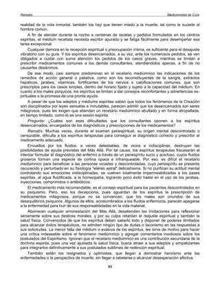 Ramatís                                                                              Mediumnidad de Cura


realidad de la vida inmortal, también los hay que tienen miedo a la muerte, tal como le sucede al
hombre común.
     A fin de atender durante la noche a centenas de recetas y pedidos formulados en los centros
espiritas, el médium recetista necesita escribir apurado y se fatiga fácilmente para desempeñar esa
tarea excepcional.
     Cualquier demora en la recepción espiritual o preocupación íntima, es suficiente para el desajuste
vibratorio con su guía. Y los espíritus desencarnados, a su vez, ante los numerosos pedidos, se ven
obligados a cuidar con suma atención los pedidos de los casos graves, mientras se limitan a
prescribir medicamentos comunes a los demás consultantes, atendiéndolos apenas, a fin de no
causarles desánimos.
     De ese modo, casi siempre predominan en el recetario mediúmnico las indicaciones de los
remedios de acción general o paliativa, como son los reconstituyentes de la sangre, extractos
hepáticos, jarabes, vitaminas, fortificantes de los nervios o calcificaciones comunes, que son
prescriptos para los casos simples, dentro del horario fijado y sujeto a la capacidad del médium. En
cuanto a los males psíquicos, los espíritus se limitan a dar consejos reconfortantes y advertencias es-
pirituales o la promesa de una pronta ayuda.
     A pesar de que los adeptos y médiums espiritas saben que todos los fenómenos de la Creación
son disciplinados por leyes sensatas e inmutables, parecen admitir que los desencamados son seres
milagrosos, pues les exigen que atiendan un recetario mediúmnico abultado y en forma atropellada,
en tiempo limitado, como lo es una sesión espirita.
     Pregunta: ¿Cuáles son esas dificultades que los consultantes oponen a los espíritus
desencarnados, encargados de los diagnósticos y prescripciones de los medicamentos?
     Ramatís: Muchas veces, durante el examen periespiritual, su origen mental descontrolado o
censurable, dificulta a los espíritus terapeutas para conseguir el diagnóstico correcto y prescribir el
medicamento adecuado.
     Envueltos por los fluidos, a veces detestables, de vicios e indisciplinas, destruyen las
posibilidades de ayuda previstas del Más Allá. Por tal causa, los espíritus terapeutas fracasarán al
intentar formular el diagnóstico del enfermo a través de un periespíritu sucio y aceitoso, cuyos fluidos
groseros forman una especie de cortina opaca e infranqueable. Por eso, es difícil el recetario
mediúmnico para beneficiar a las personas viciadas y descontroladas, cuyo periespíritu se presenta
oscurecido y perturbado en su fisiología "etéreo astral" delicadísima. Si no purifican su actitud mental
controlando sus emociones indisciplinadas, se vuelven totalmente impermeabilizadas a los pases
espiritas, al agua fluidificada, a la homeopatía, logrando poco éxito hasta en el uso de los jarabes,
inyecciones, comprimidos o antibióticos.
     El medicamento más recomendable, es el consejo espiritual para los pacientes descontrolados en
su psiquismo. Pero, eso los decepciona, pues aguardan de los espíritus la prescripción de
medicamentos milagrosos, porque no se convencen, que los males son oriundos de sus
desequilibrios psíquicos. Algunos de ellos, acostumbrados a los fluidos enfermizos, parecen apegarse
a la enfermedad para huir de sus responsabilidades en la vida material.
     Aborrecen cualquier amonestación del Más Allá, desatienden las invitaciones para reflexionar
seriamente sobre sus deslices morales, y por su culpa retardan el reajuste espiritual y también la
salud física. Convencidos de que los espíritus deben saberlo todo y disponer de poderes ilimitados
para alcanzar éxitos terapéuticos, no admiten ningún tipo de dudas o laconismo en las respuestas a
sus solicitudes. La menor falla del médium o evasiva de los espíritus, les sirve de motivo para hacer
una crítica indeseable sobre el fenómeno mediúmnico y agregar comentarios insidiosos sobre los
postulados del Espiritismo. Ignoran que el recetario mediúmnico es una contribución secundaria de la
doctrina espirita, pues una vez ajustada la salud física, busca atraer a sus adeptos y simpatizantes
para integrarlos definitivamente a sus postulados sublimes de redención espiritual.
     También están los resignados y optimistas, que llegan a demostrar heroísmo ante las
enfermedades o la perspectiva de muerte, sin llegar a rebelarse o alcanzar desesperación aflictiva.

                                                  63
 