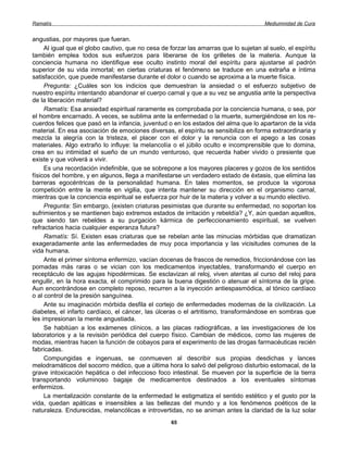 Ramatís                                                                               Mediumnidad de Cura


angustias, por mayores que fueran.
     Al igual que el globo cautivo, que no cesa de forzar las amarras que lo sujetan al suelo, el espíritu
también emplea todos sus esfuerzos para liberarse de los grilletes de la materia. Aunque la
conciencia humana no identifique ese oculto instinto moral del espíritu para ajustarse al padrón
superior de su vida inmortal; en ciertas criaturas el fenómeno se traduce en una extraña e íntima
satisfacción, que puede manifestarse durante el dolor o cuando se aproxima a la muerte física.
     Pregunta: ¿Cuáles son los indicios que demuestran la ansiedad o el esfuerzo subjetivo de
nuestro espíritu intentando abandonar el cuerpo carnal y que a su vez se angustia ante la perspectiva
de la liberación material?
     Ramatís: Esa ansiedad espiritual raramente es comprobada por la conciencia humana, o sea, por
el hombre encarnado. A veces, se sublima ante la enfermedad o la muerte, sumergiéndose en los re-
cuerdos felices que pasó en la infancia, juventud o en los estados del alma que lo apartaron de la vida
material. En esa asociación de emociones diversas, el espíritu se sensibiliza en forma extraordinaria y
mezcla la alegría con la tristeza, el placer con el dolor y la renuncia con el apego a las cosas
materiales. Algo extraño lo influye: la melancolía o el júbilo oculto e incomprensible que lo domina,
crea en su intimidad el sueño de un mundo venturoso, que recuerda haber vivido o presiente que
existe y que volverá a vivir.
     Es una recordación indefinible, que se sobrepone a los mayores placeres y gozos de los sentidos
físicos del hombre, y en algunos, llega a manifestarse un verdadero estado de éxtasis, que elimina las
barreras egocéntricas de la personalidad humana. En tales momentos, se produce la vigorosa
competición entre la mente en vigilia, que intenta mantener su dirección en el organismo carnal,
mientras que la conciencia espiritual se esfuerza por huir de la materia y volver a su mundo electivo.
     Pregunta: Sin embargo, {existen criaturas pesimistas que durante su enfermedad, no soportan los
sufrimientos y se mantienen bajo extremos estados de irritación y rebeldía? ¿Y, aún quedan aquellos,
que siendo tan rebeldes a su purgación kármica de perfeccionamiento espiritual, se vuelven
refractarios hacia cualquier esperanza futura?
     Ramatís: Sí. Existen esas criaturas que se rebelan ante las minucias mórbidas que dramatizan
exageradamente ante las enfermedades de muy poca importancia y las vicisitudes comunes de la
vida humana.
     Ante el primer síntoma enfermizo, vacían docenas de frascos de remedios, friccionándose con las
pomadas más raras o se vician con los medicamentos inyectables, transformando el cuerpo en
receptáculo de las agujas hipodérmicas. Se esclavizan al reloj, viven atentas al curso del reloj para
engullir, en la hora exacta, el comprimido para la buena digestión o atenuar el síntoma de la gripe.
Aun encontrándose en completo reposo, recurren a la inyección antiespasmódica, al tónico cardíaco
o al control de la presión sanguínea.
     Ante su imaginación mórbida desfila el cortejo de enfermedades modernas de la civilización. La
diabetes, el infarto cardíaco, el cáncer, las úlceras o el artritismo, transformándose en sombras que
les impresionan la mente angustiada.
     Se habitúan a los exámenes clínicos, a las placas radiográficas, a las investigaciones de los
laboratorios y a la revisión periódica del cuerpo físico. Cambian de médicos, como las mujeres de
modas, mientras hacen la función de cobayos para el experimento de las drogas farmacéuticas recién
fabricadas.
     Compungidas e ingenuas, se conmueven al describir sus propias desdichas y lances
melodramáticos del socorro médico, que a última hora lo salvó del peligroso disturbio estomacal, de la
grave intoxicación hepática o del infeccioso foco intestinal. Se mueven por la superficie de la tierra
transportando voluminoso bagaje de medicamentos destinados a los eventuales síntomas
enfermizos.
     La mentalización constante de la enfermedad le estigmatiza el sentido estético y el gusto por la
vida, quedan apáticas e insensibles a las bellezas del mundo y a los fenómenos poéticos de la
naturaleza. Endurecidas, melancólicas e introvertidas, no se animan antes la claridad de la luz solar
                                                   65
 