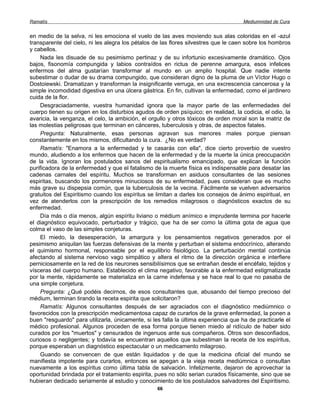 Ramatís                                                                               Mediumnidad de Cura


en medio de la selva, ni les emociona el vuelo de las aves moviendo sus alas coloridas en el -azul
transparente del cielo, ni les alegra los pétalos de las flores silvestres que le caen sobre los hombros
y cabellos.
     Nada les disuade de su pesimismo pertinaz y de su infortunio excesivamente dramático. Ojos
bajos, fisonomía compungida y labios contraídos en rictus de perenne amargura, esos infelices
enfermos del alma gustarían transformar al mundo en un amplio hospital. Que nadie intente
subestimar o dudar de su drama compungido, que consideran digno de la pluma de un Víctor Hugo o
Dostoiewski. Dramatizan y transforman la insignificante verruga, en una excrescencia cancerosa y la
simple incomodidad digestiva en una úlcera gástrica. En fin, cultivan la enfermedad, como el jardinero
cuida de la flor.
     Desgraciadamente, vuestra humanidad ignora que la mayor parte de las enfermedades del
cuerpo tienen su origen en los disturbios agudos de orden psíquico; en realidad, la codicia, el odio, la
avaricia, la venganza, el celo, la ambición, el orgullo y otros tóxicos de orden moral son la matriz de
las molestias peligrosas que terminan en cánceres, tuberculosis y otras, de aspectos fatales.
     Pregunta: Naturalmente, esas personas agravan sus menores males porque piensan
constantemente en los mismos, dificultando la cura. ¿No es verdad?
     Ramatís: "Enamora a la enfermedad y te casarás con ella", dice cierto proverbio de vuestro
mundo, aludiendo a los enfermos que hacen de la enfermedad y de la muerte la única preocupación
de la vida. Ignoran los postulados sanos del espiritualismo emancipado, que explican la función
purificadora de la enfermedad y que el fatalismo de la muerte física es indispensable para desatar las
cadenas carnales del espíritu. Muchos se transforman en asiduos consultantes de las sesiones
espiritas, buscando los pormenores minuciosos de su enfermedad, pues consideran que es mucho
más grave su dispepsia común, que la tuberculosis de la vecina. Fácilmente se vuelven adversarios
gratuitos del Espiritismo cuando los espíritus se limitan a darles los consejos de ánimo espiritual, en
vez de atenderlos con la prescripción de los remedios milagrosos o diagnósticos exactos de su
enfermedad.
     Día más o día menos, algún espíritu liviano o médium anímico e imprudente termina por hacerle
el diagnóstico equivocado, perturbador y trágico, que ha de ser como la última gota de agua que
colma el vaso de las simples conjeturas.
     El miedo, la desesperación, la amargura y los pensamientos negativos generados por el
pesimismo aniquilan las fuerzas defensivas de la mente y perturban el sistema endocrínico, alterando
el quimismo hormonal, responsable por el equilibrio fisiológico. La perturbación mental continúa
afectando al sistema nervioso vago simpático y altera el ritmo de la dirección orgánica e interfiere
perniciosamente en la red de los neurones sensibilísimos que se entrañan desde el encéfalo, tejidos y
vísceras del cuerpo humano. Establecido el clima negativo, favorable a la enfermedad estigmatizada
por la mente, rápidamente se materializa en la carne indefensa y se hace real lo que no pasaba de
una simple conjetura.
     Pregunta: ¿Qué podéis decirnos, de esos consultantes que, abusando del tiempo precioso del
médium, terminan tirando la receta espirita que solicitaron?
     Ramatís: Algunos consultantes después de ser agraciados con el diagnóstico mediúmnico o
favorecidos con la prescripción medicamentosa capaz de curarlos de la grave enfermedad, la ponen a
buen "resguardo" para utilizarla, únicamente, si les falla la última experiencia que ha de practicarle el
médico profesional. Algunos proceden de esa forma porque tienen miedo al ridículo de haber sido
curados por los "muertos" y censurados de ingenuos ante sus compañeros. Otros son desconfiados,
curiosos o negligentes; y todavía se encuentran aquellos que subestiman la receta de los espíritus,
porque esperaban un diagnóstico espectacular o un medicamento milagroso.
     Guando se convencen de que están liquidados y de que la medicina oficial del mundo se
manifiesta impotente para curarlos, entonces se apegan a la vieja receta mediúmnica o consultan
nuevamente a los espíritus como última tabla de salvación. Infelizmente, dejaron de aprovechar la
oportunidad brindada por el tratamiento espirita, pues no sólo serian curados físicamente, sino que se
hubieran dedicado seriamente al estudio y conocimiento de los postulados salvadores del Espiritismo.
                                                   66
 