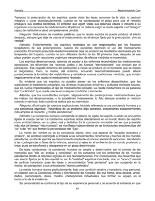 Ramatís                                                                             Mediumnidad de Cura


Tampoco la prescripción de los espíritus puede violar las leyes comunes de la vida, ni producir
milagros o curar espectacularmente, cuando se ha sobrepasado el plazo para que el remedio
produjera sus efectos benéficos. El enfermo que agotó todas sus reservas vitales e intoxicó a su
organismo con excesos de medicamentos alopáticos no debería exigir la receta espirita o el "milagro"
capaz de restituirle la salud completamente perdida.
     Pregunta: Deducimos de vuestras palabras, que la receta espirita no puede producir el efecto
deseado, siempre que deje de usarse el medicamento, en el tiempo fijado por la prescripción. ¿No es
verdad?
     Ramatís: Evidentemente, los espíritus recetistas no son responsables por los fracasos
terapéuticos de sus prescripciones, cuando los pacientes demoran el uso del medicamento
prescripto. El remedio prescripto mediúmnicamente deja de producir los resultados vaticinados por los
terapeutas del Espacio, cuando no son utilizados dentro de los 10 primeros días; después de ese
plazo pueden ocurrir reacciones orgánicas inesperadas, de efectos mórbidos e imprevistos.
     Los espíritus desencarnados, además de ayudar a los enfermos recetándoles los medicamentos
apropiados, les dinamizan las reservas vitales y las fuerzas "etereoastrales" que circulan por el
periespíritu. Ese reajuste dinámico del periespíritu a veces se produce en el momento que se realiza
el diagnóstico. Pero, la mente, del enfermo, actuando descontroladamente puede alterar
posteriormente la tonalidad del metabolismo y establecer nuevas condiciones mórbidas, que inciden
negativamente al ser usado el medicamento recetado.
     Es evidente que los espíritus no pueden prever en los enfermos desconfiados, que les
subestiman el tratamiento prescripto, las diversas mutaciones emotivas y actitudes mentales futuras,
que los vuelve impermeables al tipo de medicamento indicado. La receta mediúmnica no es panacea
tipo "curalotodo", que puede usarse en cualquier condición o momento.
     Además, que los consultantes cumplan religiosamente las prescripciones medicamentosas que
les indican los desencarnados, o la subestimen livianamente, lo Alto siempre acredita al médium
correcto y servicial, todo cuanto se realice por su intermedio.
     Pregunta: Al principio de vuestras explicaciones, hicisteis referencia a una conciencia humana y a
una conciencia espiritual. Tratándose de un problema algo complejo, desearíamos esclarecimientos
más amplios al respecto. ¿Podéis atendernos?
     Ramatís: La conciencia humana comprende el estado de vigilia del espíritu cuando se encuentra
ligado al cuerpo carnal. La conciencia espiritual actúa directamente en el mundo divino del espíritu
como entidad eterna, en su plano real y definitiva Es la conciencia inmutable del ser que preexiste
más allá del tiempo "vida humana"; se manifiesta independiente de las limitaciones empobrecidas del
"yo" o del "mi" que forman la personalidad del "Ego".
     La mente del hombre no es su conciencia eterna, sino, una especie de "estación receptora y
emisora", de amplitud restringida o limitada a los conocimientos, fenómenos y hechos de los mundos
planetarios, en donde ejercita su discernimiento mediante el proceso mental de raciocinar, atendiendo
a las contingencias o fases de la infancia, juventud y vejez en el ambiente de un mundo provisorio o
irreal, pues se transforma y desaparece en un plazo determinado.
     En tales condiciones, la conciencia humana se amplía y desenvuelve por el cúmulo de las
memorias que "ella ve, analiza y considera", en los contactos con los ambientes de los mundos
planetarios donde el individuo ingresa en sus reencarnaciones. Por consecuencia, los recuerdos que
van siendo fijados en la tela mental no son la "realidad" espiritual inmutable, sino un "acervo" mental
de carácter transitorio, pues las ideas o conocimientos "más perfectos" que van surgiendo en la
mente, se sobreponen a sus antecesores "menos perfectos".
     La mente humana razona particularmente, bajo una condición relativa y transitoria, muy personal,
en relación con la Conciencia Infinita y Omnisciente del Creador. De esa forma, crea deseos, ansie-
dades, preconceptos, ideas, miedos, concepciones individuales que forman su equipo en el
transcurso de la existencia.
     Su personalidad se conforma al tipo de su experiencia personal y de acuerdo al ambiente en que
                                                  67
 