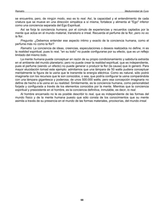 Ramatís                                                                               Mediumnidad de Cura


se encuentra, pero, de ningún modo, eso es lo real. Así, la capacidad y el entendimiento de cada
criatura que se mueve en una dirección simpática a sí misma, fortalece y alimenta al "Ego" inferior
como una conciencia separada del Ego Espiritual.
     Así se forja la conciencia humana, por el cúmulo de experiencias y recuerdos captados por la
mente que actúa en el mundo material, transitorio e irreal. Recuerda el perfume de la flor, pero no es
la flor.
     Pregunta: ¿Debemos entender ese aspecto íntimo y exacto de la conciencia humana, como el
perfume más no como la flor?
     Ramatís: La conciencia de ideas, creencias, especulaciones o deseos realizados no define, ni es
la realidad espiritual, pues lo real, "en su todo" no puede configurarse por su efecto, que es un reflejo
limitado del mismo todo.
     La mente humana puede conceptuar en razón de su propio condicionamiento y sabiduría extraída
en el ambiente del mundo planetario; pero no puede crear la realidad espiritual, que es independiente,
pues el perfume (siendo un efecto) no puede generar o producir la flor (la causa) que lo generó. Para
mayor elucidación tomad este ejemplo: admitamos que una lámpara de 50 watts pudiera conceptuar
mentalmente la figura de la usina que le transmite la energía eléctrica. Como es natural, sólo podrá
imaginarla con los recursos que le son conocidos; o sea, que podría configurar la usina comparándola
con una lámpara gigantesca y poderosa, de unos 500.000 watts; pero esa concepción imaginaria no
define de hecho a la usina en su realidad. Similarmente, es la conciencia humana, como personalidad
forjada y configurada a través de los elementos conocidos por la mente. Mientras que la conciencia
espiritual y preexistente en el hombre, es la conciencia definitiva, inmutable, es decir, lo real.
     Al hombre encarnado no le es posible describir lo real, que es independiente de las formas del
mundo físico y de la mente humana puesto que sólo consta de los conocimientos que su mente
asimila a través de su presencia en el mundo de las formas materiales, provisorías, del mundo irreal.




                                                   68
 