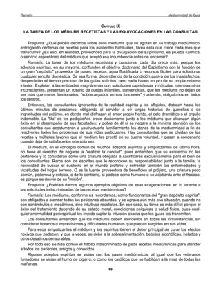Ramatís                                                                            Mediumnidad de Cura


                                 CAPÍTULO IX
 LA TAREA DE LOS MÉDIUMS RECETISTAS Y LAS EQUIVOCACIONES EN LAS CONSULTAS

     Pregunta: ¿Qué podéis decirnos sobre esos médiums que se agotan en su trabajo mediúmnico,
entregando centenas de recetas para los asistentes habituales, tarea ésta que crece cada mes que
transcurre? ¿Es eso, en realidad, provechoso para la divulgación del Espiritismo, es prueba kármica,
o servicio espontáneo del médium que aceptó esa incumbencia antes de encamar?
     Ramatís: La tarea de los médiums recetistas y curadores, cada día crece más, porque los
adeptos espiritas, en su mayoría, confunden el objetivo doctrinario del Espiritismo con la función de
un gran "depósito" proveedor de pases, recetas, agua fluidificada o recursos fáciles para solucionar
cualquier rencilla doméstica. De esa forma, dependiendo de la condición pasiva de los insatisfechos,
desperdician el tiempo precioso de los guías solícitos, pero nada hacen en pro de su propia reforma
interior. Explotan a las entidades magnánimas con solicitudes caprichosas y ridículas, mientras otras
inconscientes, presentan un rosario de quejas infantiles, convencidas, que los médiums no dejan de
ser más que meros funcionarios, "sobrecargados en sus funciones" y además, obligatorios en todos
los centros.
     Entonces, los consultantes ignorantes de la realidad espirita y los afligidos, distraen hasta los
últimos minutos de descanso, obligando al servidor a oír largas historias de querellas o de
ingratitudes del prójimo, en donde mal disfrazan el amor propio herido, el celo dramático o el orgullo
indomable. La "fila" de los pedigüeños crece diariamente junto a los médiums que alcanzan algún
éxito en el desempeño de sus facultades; y pobre de él si se negara a la mínima atención de los
consultantes que acostumbran a usufructuarle familiarmente los dones de la mediumnidad a fin de
resolverles todos los problemas de sus vidas particulares. Hay consultantes que se olvidan de las
recetas y múltiples favores que el médium les prestó en su buena voluntad, y pasan a condenarlo
cuando deja de satisfacerlos una sola vez.
     El médium, en el concepto común de muchos adeptos espiritas y simpatizantes de última hora,
no tiene el derecho de negarse a "realizar la caridad", pues entienden que su existencia no les
pertenece y lo consideran como una criatura obligada a sacrificarse exclusivamente para el bien de
los consultantes. Raros son los espiritas que le reconocen su responsabilidad junto a la familia, la
necesidad de buscar el sustento en el mundo profano y enfrentar también las enfermedades y
vicisitudes del hogar terreno. O es la fuente proveedora de beneficios al prójimo, una criatura poco
común, poderosa y estoica, o de lo contrario, si padece como humano o se acobarda ante el fracaso,
es porque se desvió de su "misión".
     Pregunta: ¿Podríais darnos algunos ejemplos objetivos de esas exageraciones, en lo tocante a
las solicitudes indiscriminadas de las recetas mediúmnicas?
     Ramatís: Los médiums, conforme os recordamos, como funcionarios del "gran depósito espirita",
son obligados a atender todas las peticiones absurdas; y se agrava aún más esa situación, cuando no
son sonámbulos o mecánicos, sino intuitivos recetistas. En ese caso, su tarea es más difícil porque el
éxito del tratamiento depende de su estado moral, condiciones psíquicas o salud física, pues cual-
quier anormalidad periespiritual les impide captar la intuición exacta que los guías les transmiten.
     Los consultantes entienden que los médiums deben atenderlos en todas las circunstancias, sin
considerar horarios o imprevisiones y dificultades humanas que puedan surgirles en sus vidas.
     Para esos simpatizantes el médium y los espíritus tienen el deber principal de curar los efectos
nocivos que padecen, y que a veces, se debe a la sobrealimentación, bebidas alcohólicas, helados y
otros desatinos censurables.
     Por todo eso se hizo común el hábito indiscriminado de pedir recetas mediúmnicas para atender
a todos los parientes, amigos y conocidos.
     Algunos adeptos espiritas se vician con los pases mediúmnicos, al igual que los veteranos
fumadores se vician al humo de cigarro, o como los católicos que se habitúan a la misa de todas las
mañanas.
                                                 69
 