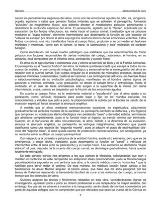 Ramatís                                                                               Mediumnidad de Cura


nacen los pensamientos negativos del alma, como son las emociones agudas de odio, ira, venganza,
orgullo, egoísmo y celos que generan fluidos irritantes que se adhieren al periespíritu, formando
"pústulas" de magnetismo tóxico, que además afectan el metabolismo psíquico, perturbando y
retardando la evolución espiritual del alma. El periespíritu, agitado por la "fiebre", acentuada por la
saturación de los fluidos infecciosos, los vierte hacia el cuerpo carnal; transfusión que se produce
mediante el "duplo etérico", elemento intermediario que desempeña la función de una especie de
"válvula de escape" por donde el alma expurga los residuos tóxicos de las emociones violentas. Estos
fluidos corrosivos, una vez transferidos hacia el cuerpo físico, producen o se convierten en lesiones
mórbidas y virulentas, como son el cáncer, la lepra, la tuberculosis y otra* molestias de carácter
benigno.
      Como elucidación del nuevo cuadro patológico que establece que los resentimientos de fondo
psíquico son factores responsables de ciertas molestias del cuerpo, aclaramos: el hombre, en su
conjunto, está compuesto por el trinomio alma, periespíritu y cuerpo físico.
      El alma es el ego cósmico o conciencia viva y eterna al servicio de Dios y de la Familia Universal.
El periespíritu es el "cuerpo fluídico" del alma, la materia quintaesenciada que escapa a todos los re-
cursos de análisis, y que comanda integral, fisiológica y sensorialmente la etereoplastía del alma en
relación con el cuerpo carnal. Ese cuerpo singular es el producto de milenarios procesos, desde las
especies inferiores o elementales, hasta el ser racional. Las contingencias atávicas, en diversas fases
o estacionamientos de su evolución psicobiológica, manifiestan en el hombre ciertos signos de
pasiones o instintos animales, cuya graduación va desde el salvaje feroz y antropófago, hasta el
civilizado, en el cual las taras animalescas sólo surgen a la superficie de la mente con cierta
intermitencia, o sea, cuando se despiertan por la fricción de las emociones agudas.
      En cuanto al cuerpo físico, es la vestimenta material o "escafandra" que el alma ajusta a su
periespíritu como vehículo necesario para poder bajar y fijar en los mundos escuelas, los
conocimientos y virtudes que poto a poco, le proporcionarán la subida por la Escala de Jacob, de la
evolución espiritual, hasta alcanzar la jerarquía angélica.
      A medida que el alma, mediante reencarnaciones sucesivas, se espiritualiza, adquiriendo
gradualmente los atributos morales de la santidad, su periespíritu también se diafaniza, y los órganos
que componen su contextura etérico-fisiológica van perdiendo "peso" o densidad etérica, terminando
por atrofiarse completamente, pues si la función hace al órgano, su inercia termina por eliminarlo.
Cuando, en el transcurso de tales circunstancias, el alma, debido a la dinámica de su evolución,
alcanza la jerarquía angélica, su periespíritu se extingue integralmente; fenómeno que puede
clasificarse como una especie de "segunda muerte", pues al adquirir el grado de espiritualidad cós-
mica del "séptimo cielo", el alma queda exenta de posteriores reencarnaciones; por consiguiente, ya
no necesita volver a utilizar un cuerpo periespiritual.
      Con respecto a la contextura psíquica de la entidad hombre, existe otro elemento, pero que es de
emergencia, o mejor dicho, transitorio, pues desempeña la función de "canal" o vehículo de
intercambio entre el alma (con su periespíritu) y el cuerpo físico. Ese elemento se denomina "duplo
etérico", el cual, después de la muerte del cuerpo carnal, se desintegra gradualmente, hasta quedar
totalmente extinguido.
      En este sencillo introito nos dirigimos a los que ejercen la Medicina, solicitándoles que lean y
mediten el contenido de este compendio sin anteponer ideas preconcebidas, pues la fenomenología
psicoterapéutica expuesta es una ventana que abre, a la ciencia médica, nuevos horizontes 3 que la
habilitan para servir mejor al prójimo. De esta manera, los médicos podrán hacer justicia a las
bendiciones de aquel Médico singular, el Divino Jesús, que hace dos mil años peregrinó por las
tierras de Palestina ejerciendo la benemérita facultad de curar a los enfermos del cuerpo, al mismo
tiempo que las dolencias del alma.
      Quienes acepten las teorías y fenómenos relatados en esta obra, considerándolos dignos de
investigación, ajustarán poco a poco su criterio profesional a una terapéutica de mayor alcance. Sin
embargo, los que así se atrevan a marchar a la vanguardia, serán objeto de irónicos comentarios por
parte de aquellos colegas que no comprenden que por elevados que sean los vuelos de la Ciencia en
                                                   7
 