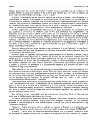 Ramatís                                                                              Mediumnidad de Cura


adeptos que buscan los servicios del médium recetista, pues es razonable que los neófitos aún no
puedan alcanzar el verdadero objetivo de la doctrina, que advierte que, renovando al espíritu, se
curan mejor las enfermedades del cuerpo. ¿No es verdad?
     Ramatís: Considerando que los terrícolas todavía son adeptos al tabaco, a los alcoholes, a la
glotonería de las mesas y a la ingestión de las vísceras de los hermanos inferiores, no hay duda de
que los médiums recetistas o pasistas, muy pronto se sentirán impotentes para atender a su clientela
cada vez más numerosa e interesada en resolver sus problemas de la vida material. Generalmente,
los consultantes espiritas, en su mayoría, intentan por la noche obtener en el centro espirita, la salud
física y la recuperación psíquica que arruinan indiscriminadamente durante el día.
     Confían ciegamente en la afabilidad y tolerancia de los guías espirituales, los sobrecargan con
sus rogativas y convocan a los médiums para resolver sus problemas más insignificantes. No
deseamos censurar esa actitud infantil o inconsciente de esas criaturas que hacen de la siembra
espirita o de los terreiros de la Umbanda su "agencia particular" de informaciones. La realidad es, que
la creencia espirita no debe acondicionarse al mayor o menor éxito de los médiums, puesto que son
hombres, y día más o día menos, terminarán decepcionando a sus clientes cómodos. Los médiums
no son oráculos modernos ni pitonisas, a semejanza de los tiempos del paganismo. Ni tampoco la
cura física a través del Espiritismo no es prueba suficiente para que el beneficiado se juzgue un
adepto acreditado por la doctrina.
     Pregunta: Algunos hermanos nos explicaron que perdieron la fe en el Espiritismo, porque fueron
víctimas de las mistificaciones o fracasos de los médiums, en los cuales tanto confiaron y a los que
constantemente les pedían ayuda.
     Ramatís: Esos "ex espiritas" completamente desilusionados de la doctrina, sufrieron, porque
imprudentemente habían depositado su creencia en el éxito de los fenómenos mediúmnicos. Es
natural que esa fe también debiera aumentar o disminuir de acuerdo con la eficacia de los médiums
en su intercambio con el Más Allá. En consecuencia, cuando se verifica el fracaso o la mistificación,
ellos también regresan a los viejos caminos de la duda y descreencia, repudiando los postulados de
la doctrina y olvidando los beneficios y el confortamiento espiritual que recibieron de ella en sus
momentos de angustia y sufrimiento.
     Tales adeptos, no son más que simples curiosos mal agradecidos, que habiendo probado un vino
ácido, tratan de negar la condición del vino bueno. El primer fracaso o equívoco mediúmnico les sirve
de motivo para negar o rechazar todas las demás virtudes de la doctrina espirita y el servicio amoroso
de los espíritus desencarnados. Rápidamente, lamentan su ingenua peregrinación a través de los
centros espiritas cuando buscaban la solución definitiva para sus males y sólo recibían
contemporizaciones de los médiums y espíritus.
     Lamentablemente, son criaturas que ignoran el proceso justo y redentor del Karma, que premia a
"cada uno conforme a sus obras". Evidentemente, en sus existencias anteriores, abusaron de la inteli-
gencia y astucia en la práctica de la mistificación y la burla, por cuya causa en el presente son
candidatos a la incertidumbre y decepciones. Aunque desconozcan el engranaje rectificador de la Ley
de Causas y Efectos, no han de exceptuarse de sufrir el reajuste espiritual para liquidar su cuenta
deudora en la contabilidad divina.
     Los médiums no son responsables por las contingencias imperativas de la Ley Kármica, que
actúa para el debido reajuste espiritual de las mismas.
     Lo Alto no toma medidas represivas, de tenor vengativo, como medio de rescate de las deudas
kármicas de los espíritus deudores. Ningún médium es obligado o inducido, por los mentores
siderales, a practicar deslices o crear acontecimientos punitivos para que los infractores de la Ley
Divina sean corregidos.
     Pregunta: ¿Podéis aclararnos cómo y cuándo se produce el fracaso o la mistificación ante
aquellos que, debido a la Ley Kármica, aún no merecen recibir pruebas de la realidad del Más Allá?
     Ramatís: ¿Cuántas veces los trabajos de fenómenos físicos, que se producen con eficacia antes
los que tienen la seguridad absoluta de la existencia e inmortalidad del alma, fracasan por completo

                                                  71
 