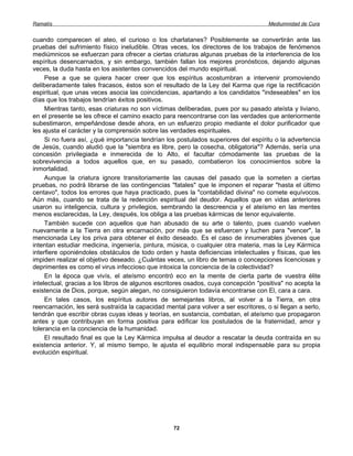 Ramatís                                                                              Mediumnidad de Cura


cuando comparecen el ateo, el curioso o los charlatanes? Posiblemente se convertirán ante las
pruebas del sufrimiento físico ineludible. Otras veces, los directores de los trabajos de fenómenos
mediúmnicos se esfuerzan para ofrecer a ciertas criaturas algunas pruebas de la interferencia de los
espíritus desencarnados, y sin embargo, también fallan los mejores pronósticos, dejando algunas
veces, la duda hasta en los asistentes convencidos del mundo espiritual.
     Pese a que se quiera hacer creer que los espíritus acostumbran a intervenir promoviendo
deliberadamente tales fracasos, éstos son el resultado de la Ley del Karma que rige la rectificación
espiritual, que unas veces asocia las coincidencias, apartando a los candidatos "indeseables" en los
días que los trabajos tendrían éxitos positivos.
     Mientras tanto, esas criaturas no son víctimas deliberadas, pues por su pasado ateísta y liviano,
en el presente se les ofrece el camino exacto para reencontrarse con las verdades que anteriormente
subestimaron, empeñándose desde ahora, en un esfuerzo propio mediante el dolor purificador que
les ajusta el carácter y la comprensión sobre las verdades espirituales.
     Si no fuera así, ¿qué importancia tendrían los postulados superiores del espíritu o la advertencia
de Jesús, cuando aludió que la "siembra es libre, pero la cosecha, obligatoria"? Además, sería una
concesión privilegiada e inmerecida de lo Alto, el facultar cómodamente las pruebas de la
sobrevivencia a todos aquellos que, en su pasado, combatieron los conocimientos sobre la
inmortalidad.
     Aunque la criatura ignore transitoriamente las causas del pasado que la someten a ciertas
pruebas, no podrá librarse de las contingencias "fatales" que le imponen el reparar "hasta el último
centavo", todos los errores que haya practicado, pues la "contabilidad divina" no comete equívocos.
Aún más, cuando se trata de la redención espiritual del deudor. Aquellos que en vidas anteriores
usaron su inteligencia, cultura y privilegios, sembrando la descreencia y el ateísmo en las mentes
menos esclarecidas, la Ley, después, los obliga a las pruebas kármicas de tenor equivalente.
     También sucede con aquellos que han abusado de su arte o talento, pues cuando vuelven
nuevamente a la Tierra en otra encarnación, por más que se esfuercen y luchen para "vencer", la
mencionada Ley los priva para obtener el éxito deseado. Es el caso de innumerables jóvenes que
intentan estudiar medicina, ingeniería, pintura, música, o cualquier otra materia, mas la Ley Kármica
interfiere oponiéndoles obstáculos de todo orden y hasta deficiencias intelectuales y físicas, que les
impiden realizar el objetivo deseado. ¿Cuántas veces, un libro de temas o concepciones licenciosas y
deprimentes es como el virus infeccioso que intoxica la conciencia de la colectividad?
     En la época que vivís, el ateísmo encontró eco en la mente de cierta parte de vuestra élite
intelectual, gracias a los libros de algunos escritores osados, cuya concepción "positiva" no acepta la
existencia de Dios, porque, según alegan, no consiguieron todavía encontrarse con El, cara a cara.
     En tales casos, los espíritus autores de semejantes libros, al volver a la Tierra, en otra
reencarnación, les será sustraída la capacidad mental para volver a ser escritores, o si llegan a serlo,
tendrán que escribir obras cuyas ideas y teorías, en sustancia, combatan, el ateísmo que propagaron
antes y que contribuyan en forma positiva para edificar los postulados de la fraternidad, amor y
tolerancia en la conciencia de la humanidad.
     El resultado final es que la Ley Kármica impulsa al deudor a rescatar la deuda contraída en su
existencia anterior. Y, al mismo tiempo, le ajusta el equilibrio moral indispensable para su propia
evolución espiritual.




                                                  72
 