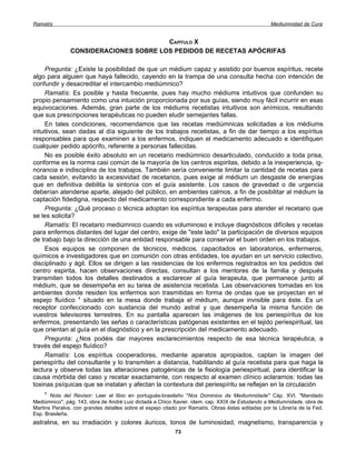 Ramatís                                                                                            Mediumnidad de Cura


                                       CAPÍTULO X
               CONSIDERACIONES SOBRE LOS PEDIDOS DE RECETAS APÓCRIFAS

     Pregunta: ¿Existe la posibilidad de que un médium capaz y asistido por buenos espíritus, recete
algo para alguien que haya fallecido, cayendo en la trampa de una consulta hecha con intención de
confundir y desacreditar el intercambio mediúmnico?
     Ramatís: Es posible y hasta frecuente, pues hay mucho médiums intuitivos que confunden su
propio pensamiento como una intuición proporcionada por sus guías, siendo muy fácil incurrir en esas
equivocaciones. Además, gran parte de los médiums recetistas intuitivos son anímicos, resultando
que sus prescripciones terapéuticas no pueden eludir semejantes fallas.
     En tales condiciones, recomendamos que las recetas mediúmnicas solicitadas a los médiums
intuitivos, sean dadas al día siguiente de los trabajos recetistas, a fin de dar tiempo a los espíritus
responsables para que examinen a los enfermos, indiquen el medicamento adecuado e identifiquen
cualquier pedido apócrifo, referente a personas fallecidas.
     No es posible éxito absoluto en un recetario mediúmnico desarticulado, conducido a toda prisa,
conforme es la norma casi común de la mayoría de los centros espiritas, debido a la inexperiencia, ig-
norancia e indisciplina de los trabajos. También sería conveniente limitar la cantidad de recetas para
cada sesión, evitando la excesividad de recetarios, pues exige al médium un desgaste de energías
que en definitiva debilita la sintonía con el guía asistente. Los casos de gravedad o de urgencia
deberían atenderse aparte, alejado del público, en ambientes calmos, a fin de posibilitar al médium la
captación fidedigna, respecto del medicamento correspondiente a cada enfermo.
     Pregunta: ¿Qué proceso o técnica adoptan los espíritus terapeutas para atender el recetario que
se les solicita?
     Ramatís: El recetario mediúmnico cuando es voluminoso e incluye diagnósticos difíciles y recetas
para enfermos distantes del lugar del centro, exige de "este lado" la participación de diversos equipos
de trabajo bajo la dirección de una entidad responsable para conservar el buen orden en los trabajos.
     Esos equipos se componen de técnicos, médicos, capacitados en laboratorios, enfermeros,
químicos e investigadores que en comunión con otras entidades, los ayudan en un servicio colectivo,
disciplinado y ágil. Ellos se dirigen a las residencias de los enfermos registrados en los pedidos del
centro espirita, hacen observaciones directas, consultan a los mentores de la familia y después
transmiten todos los detalles destinados a esclarecer al guía terapeuta, que permanece junto al
médium, que se desempeña en su tarea de asistencia recetista. Las observaciones tomadas en los
ambientes donde residen los enfermos son trasmitidas en forma de ondas que se proyectan en el
espejo fluídico 1 situado en la mesa donde trabaja el médium, aunque invisible para éste. Es un
receptor confeccionado con sustancia del mundo astral y que desempeña la misma función de
vuestros televisores terrestres. En su pantalla aparecen las imágenes de los periespíritus de los
enfermos, presentando las señas o características patógenas existentes en el tejido periespiritual, las
que orientan al guía en el diagnóstico y en la prescripción del medicamento adecuado.
     Pregunta: ¿Nos podéis dar mayores esclarecimientos respecto de esa técnica terapéutica, a
través del espejo fluídico?
     Ramatís: Los espíritus cooperadores, mediante aparatos apropiados, captan la imagen del
periespíritu del consultante y lo transmiten a distancia, habilitando al guía recetista para que haga la
lectura y observe todas las alteraciones patogénicas de la fisiología periespiritual, para identificar la
causa mórbida del caso y recetar exactamente, con respecto al examen clínico aclaramos: todas las
toxinas psíquicas que se instalan y afectan la contextura del periespíritu se reflejan en la circulación
    1
       Nota del Revisor: Leer el libio en portugués-brasileño "Nos Dominios da Mediumnidade" Cáp. XVI. "Mandado
Mediúmnico", pág. 143, obra de André Luiz dictada a Chico Xavier. ídem. cap. XXIX de Estudando a Mediumnidade, obra de
Martins Peralva, con grandes detalles sobre el espejo citado por Ramatís. Obras éstas editadas por la Librería de la Fed.
Esp. Brasileña.
astralina, en su irradiación y colores áuricos, tonos de luminosidad, magnetismo, transparencia y
                                                           73
 