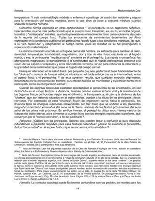 Ramatís                                                                                                  Mediumnidad de Cura


temperatura. Y esta sintomatología mórbida o enfermiza constituye un cuadro tan evidente y seguro
para la orientación del espíritu recetista, como la que sirve de base a vuestros médicos cuando
analizan el cuerpo humano.
     Conforme hemos explicado en otras oportunidades 2, el periespíritu es un organismo definitivo,
hipersensible, mucho más perfeccionado que el cuerpo físico transitorio; es, en fin, el molde original,
la matriz o "contraparte" astralina, que tanto preexiste en el nacimiento físico como sobrevive después
de la muerte del cuerpo físico. Todas las emociones de sentimientos deprimentes del Alma
repercuten en la contextura sutilísima del periespíritu, dando lugar a las afecciones mórbidas, las que,
a su vez, repercuten y estigmatizan al cuerpo carnal, pues en realidad es su fiel prolongación o
reproducción materializada.
     La mínima infección ocurrida en el hígado carnal del hombre, es suficiente para cambiar el color,
densidad, temperatura, luminosidad, magnetismo, olor y tipo de éter físico circulante en el hígado
matriz, o sea, la contraparte "hepática-astral" existente en el periespíritu. Los signos cromosóficos, las
alteraciones magnéticas, la transparencia o la luminosidad que el hígado periespiritual presente a la
visión de los espíritus terapeutas y a los clarividentes terrenos, sirven para indicarles la naturaleza y
la gravedad de la enfermedad que posee el hígado del cuerpo carnal.
     Cualquier alteración en la salud física, por pequeña que sea, perturba el buen funcionamiento de
los "chakras" o centros de fuerzas etéricos situados en el doble etérico que es el intermediario entre
el cuerpo físico y el periespíritu. Y de esta conexión resulta, que cualquier emoción deprimente,
dinamizada por la conciencia del hombre, sus efectos tóxicos se manifiestan y evidencian tanto en el
periespíritu como en el organismo carnal 3.
     Cuando los espíritus terapeutas examinan directamente el periespíritu de los encarnados, en vez
de hacerlo en el espejo fluídico, a distancia, también pueden evaluar el tono vital y la resistencia de
los órganos físicos del hombre, según sea el diámetro, la transparencia, el color y la dinámica de los
"chakras" que aun estando situados en el doble etérico, quedan a la altura de los principales plexos
nerviosos. Por intermedio de esos "chakras", fluyen del organismo carnal, hacia el periespíritu, los
diversos tipos de energías sutilísimas provenientes del éter físico que se unifican a los elementos
magnéticos del Sol o emanados del seno de la Tierra, además de los fluidos provenientes del aura
astral de los orbes más próximos. En sentido inverso, el periespíritu utiliza esos mismos centros de
fuerzas del doble etérico, para alimentar al cuerpo físico con las energías espirituales superiores, que
convergen por el "centro coronario", a fin de sublimarlo 4.
     Pregunta: ¿Cuáles son los principales factores que pueden llegar a confundir al guía terapeuta
induciéndolo a prescribir remedios para esas criaturas fallecidas? ¿Acaso no examina el periespíritu
de los "encarnados" en el espejo fluídico que se encuentra junto al médium?


     2
        Nota del Revisor: Ver la obra Nociones sobre el Periespíritu y sus Delicadas Funciones, de la obra de Ramatís La
Sobrevivencia del Espíritu. Editorial Kier en castellano. También en el Cáp. VI, "O Periespíritu" de la obra Roteiro de
Emmanuel, editada por la Librería de la Fed. Esp. Brasileña.
     3
         Nota del Revisor: Leer los siguientes capítulos de la Obra de Ramatís Fisiología del Alma, edición en castellano
(Kier), La Salud y la Enfermedad y Nuevos Aspectos de la Salud y la Enfermedad (Kier).
     4
         Nota del Revisor: Esa ligazón íntima de las energías del mundo angélico en descenso hacia el hombre encarnado,
se efectúa principalmente por el centro etérico o "chackra coronario", situado en lo alto de la cabeza, que es el órgano de
relación con el mundo espiritual superior, o el "centro de Unión Divina", supremo rector de los otros "chakras". Los propios
padres de la Iglesia Católica, tal vez por intuición de la existencia del "chakra coronario", practican la tonsura prescripta por
la Iglesia, como si dejaran al descubierto cierta parte superior de la cabeza, para dar plena libertad a la energía espiritual
que fluye hacia ese "chakra" con mayor prodigalidad para el hombre, en los momentos de oraciones, estudios superiores y
horas de meditación. Para mayor esclarecimiento del lector, ver el Cáp. X, página 63, de la obra "El Doble Etérico", de
Powell, editorial Kier. Los Chakras, por C. W. Leadbeater, de la misma editorial. En portugués-brasileño Pases e Irra-
diaciones, de Edgar Armond, Pág. 36, obra de edición Lake. Página 126 y 129 de la obra Entre el Cielo y la Tierra, de André
Luiz a Chico C. Xavier, editada por la F.E.B.
     Ramatís: La consulta capciosa puede fácilmente confundirse con los pedidos de recetas para los

                                                               74
 