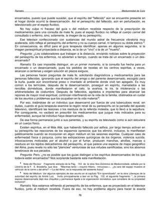 Ramatís                                                                                            Mediumnidad de Cura


encarnados, puesto que puede suceder, que el espíritu del "fallecido" aún se encuentre presente en
el hogar donde ocurrió la desencarnación. Así el periespíritu del fallecido, aún en perturbación, es
televisionado por el espejo fluídico.
     No hay culpa ni fracaso del guía o del médium recetista respecto de la prescripción de
medicamentos para una consulta de mala fe, pues el espejo fluídico no refleja al cuerpo carnal del
consultado o enfermo, sino, solamente, la imagen de su periespíritu.
     Ese televisor confeccionado con sustancias del mundo astral de frecuencia vibratoria muy
acelerada, sólo refleja el periespíritu del enfermo y no su cuerpo carnal, ni tampoco su doble etérico 5.
En consecuencia, es difícil para el guía terapeuta identificar, apenas en algunos segundos, si la
imagen periespiritual proyectada a distancia, es la de un "vivo" o la de un "muerto".
     Pregunta: ¿Los colaboradores que trabajan a la distancia, enviando noticias sobre la proyección
del periespíritu de los enfermos, no advierten a tiempo, cuando se trata de un encarnado o un des-
encarnado?
     Ramatís: Es casi imposible distinguir, en un primer momento, si la consulta fue hecha para un
encarnado o un desencarnado, pues los pedidos de recetas en los centros espiritas, a veces,
alcanzan a centenas y exigen solución en plazos exiguos.
     Las personas hacen preguntas de mala fe, solicitando diagnósticos y medicamentos para las
personas fallecidas, ignorando que el espíritu del amigo o del pariente desencarnado, escogido para
la burla, puede aún encontrarse preso o imantado al ambiente donde vivió tan apegado. Es muy
común a los terrícolas, después de la desencarnación, proseguir en espíritu, maniatados a las
rencillas domésticas, donde manifestaron el celo, la avaricia, la ira, la intolerancia o las
arbitrariedades de costumbre. Después de fallecidos, agotados e impotentes para alcanzar las
repones de mayor nivel espiritual, continúan interfiriendo en la vida de la familia, obstinados en cuidar
de los asuntos y problemas que los ocupaban en la vida material 6.
     Por eso, tratándose de un individuo que desencarnó por fuerza de una tuberculosis renal, sin
dudas, cuando el guía terapeuta examine la región renal de su periespíritu en la pantalla del aparato
televisivo, identificará las lesiones o los residuos de la referida molestia, que lo llevó a la sepultura.
Por consiguiente, no vacilará en prescribir los medicamentos que juzgue más indicados para su
enfermedad, aunque tal individuo haya desencarnado.
     De esa forma permanece junto a sus parientes, y su espíritu es televisado como si aún estuviera
en un cuerpo físico.
     Existen espíritus, en el Más Allá, que habiendo fallecido por asfixia, por largo tiempo activan en
su periespíritu las reacciones de los espasmos opresivos que los eliminó, inclusive, lo manifiestan
patéticamente cuando se incorporan en algún médium en las sesiones espiritas. Cualquier caso de
enfermedad física o psíquica, como las extirpaciones quirúrgicas de los órganos, violencia suicida,
intoxicaciones motivadas por el alcohol o por el fumar, producen manchas, atrofias, marcas o
residuos en los tejidos delicadísimos del periespíritu, el que parece una especie de mapa geográfico
del Alma, pues revela no sólo las "planicies" venturosas de sus virtudes santificadas, sino los abismos
tenebrosos de sus pecados.
     Pregunta: Pero, ¿no es posible que los guías distingan a los espíritus desencarnados de los que
todavía están encarnados? Nos sorprende bastante esta manifestación.
    5
         Nota del Revisor: Fragmento extraído de la Pág. 143 de la obra Nos Dominios da Mediumnidade, editada por la
Librería de la F. E. Brasileña, que dice: "Mientras tanto —inquirió Hilario, minucioso—, ¿la cara del espejo muestra el
vehículo de la carne o del alma? —'La del Alma', es la respuesta del asistente Aulus".
    6
        Nota del Médium: Ver algunos ejemplos de ese asunto en el capítulo "Em aprendizado", en la obra Liberaçao de la
autoridad del espíritu de André Luiz. Invito principalmente a leer en la Pág. 132, el siguiente fragmento: "...la primera
esposa desencarnada dejó dos chiquillos y permanece ligada a la organización doméstica, que considera de su propiedad
exclusiva".
     Ramatís: Nos estamos refiriendo al periespíritu de los enfermos, que es proyectado en el televisor
fluídico, junto al médium recetista. Fuera de eso, no hay problema alguno para hacer la exacta

                                                           75
 