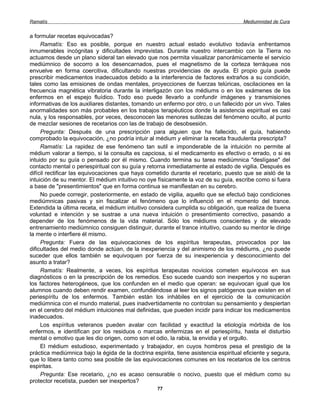 Ramatís                                                                               Mediumnidad de Cura


a formular recetas equivocadas?
     Ramatís: Eso es posible, porque en nuestro actual estado evolutivo todavía enfrentamos
innumerables incógnitas y dificultades imprevistas. Durante nuestro intercambio con la Tierra no
actuamos desde un plano sideral tan elevado que nos permita visualizar panorámicamente el servicio
mediúmnico de socorro a los desencarnados, pues el magnetismo de la corteza terráquea nos
envuelve en forma coercitiva, dificultando nuestras providencias de ayuda. El propio guía puede
prescribir medicamentos inadecuados debido a la interferencia de factores extraños a su condición,
tales como las emisiones de ondas mentales, proyecciones de fuerzas telúricas, oscilaciones en la
frecuencia magnética vibratoria durante la interligazón con los médiums o en los exámenes de los
enfermos en el espejo fluídico. Todo eso puede llevarlo a confundir imágenes y transmisiones
informativas de los auxiliares distantes, tomando un enfermo por otro, o un fallecido por un vivo. Tales
anormalidades son más probables en los trabajos terapéuticos donde la asistencia espiritual es casi
nula, y los responsables, por veces, desconocen las menores sutilezas del fenómeno oculto, al punto
de mezclar sesiones de recetarios con las de trabajo de desobsesión.
     Pregunta: Después de una prescripción para alguien que ha fallecido, el guía, habiendo
comprobado la equivocación, ¿no podría intuir al médium y eliminar la receta fraudulenta prescripta?
     Ramatís: La rapidez de ese fenómeno tan sutil e imponderable de la intuición no permite al
médium valorar a tiempo, si la consulta es capciosa, si el medicamento es efectivo o errado, o si es
intuido por su guía o pensado por él mismo. Cuando termina su tarea mediúmnica "deslígase" del
contacto mental o periespiritual con su guía y retorna inmediatamente al estado de vigilia. Después es
difícil rectificar las equivocaciones que haya cometido durante el recetario, puesto que se aisló de la
intuición de su mentor. El médium intuitivo no oye físicamente la voz de su guía, escribe como si fuera
a base de "presentimientos" que en forma continua se manifiestan en su cerebro.
     No puede corregir, posteriormente, en estado de vigilia, aquello que se efectuó bajo condiciones
mediúmnicas pasivas y sin fiscalizar el fenómeno que lo influenció en el momento del trance.
Extendida la última receta, el médium intuitivo considera cumplida su obligación, que realiza de buena
voluntad e intención y se sustrae a una nueva intuición o presentimiento correctivo, pasando a
depender de los fenómenos de la vida material. Sólo los médiums conscientes y de elevado
entrenamiento mediúmnico consiguen distinguir, durante el trance intuitivo, cuando su mentor le dirige
la mente o interfiere él mismo.
     Pregunta: Fuera de las equivocaciones de los espíritus terapeutas, provocados por las
dificultades del medio donde actúan, de la inexperiencia y del animismo de los médiums, ¿no puede
suceder que ellos también se equivoquen por fuerza de su inexperiencia y desconocimiento del
asunto a tratar?
     Ramatís: Realmente, a veces, los espíritus terapeutas novicios cometen equívocos en sus
diagnósticos o en la prescripción de los remedios. Eso sucede cuando son inexpertos y no superan
los factores heterogéneos, que los confunden en el medio que operan: se equivocan igual que los
alumnos cuando deben rendir examen, confundiéndose al leer los signos patógenos que existen en el
periespíritu de los enfermos. También están los inhábiles en el ejercicio de la comunicación
mediúmnica con el mundo material, pues inadvertidamente no controlan su pensamiento y despiertan
en el cerebro del médium intuiciones mal definidas, que pueden incidir para indicar los medicamentos
inadecuados.
     Los espíritus veteranos pueden avalar con facilidad y exactitud la etiología mórbida de los
enfermos, e identifican por los residuos o marcas enfermizas en el periespíritu, hasta el disturbio
mental o emotivo que les dio origen, como son el odio, la rabia, la envidia y el orgullo.
     El médium estudioso, experimentado y trabajador, en cuyos hombros pesa el prestigio de la
práctica mediúmnica bajo la égida de la doctrina espirita, tiene asistencia espiritual eficiente y segura,
que lo libera tanto como sea posible de las equivocaciones comunes en los recetarios de los centros
espiritas.
     Pregunta: Ese recetario, ¿no es acaso censurable o nocivo, puesto que el médium como su
protector recetista, pueden ser inexpertos?
                                                   77
 