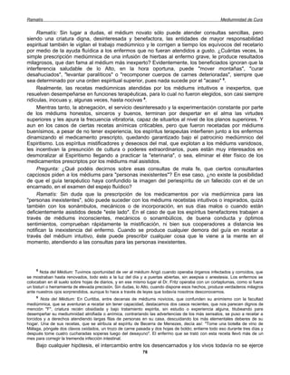 Ramatís                                                                                             Mediumnidad de Cura


     Ramatís: Sin lugar a dudas, el médium novato sólo puede atender consultas sencillas, pero
siendo una criatura digna, desinteresada y benefactora, las entidades de mayor responsabilidad
espiritual también le vigilan el trabajo mediúmnico y le corrigen a tiempo los equívocos del recetario
por medio de la ayuda fluídica a los enfermos que no fueran atendidos a gusto. ¿Cuántas veces, la
simple prescripción mediúmnica de una infusión de hierbas al enfermo grave, le produce resultados
milagrosos, que dan fama al médium más inexperto? Evidentemente, los beneficiados ignoran que la
interferencia saludable de lo Alto, en la hora oportuna, puede "mover montañas", "curar
desahuciados", "levantar paralíticos" o "recomponer cuerpos de carnes deterioradas", siempre que
sea determinado por una orden espiritual superior, pues nada sucede por el "acaso" 8.
     Realmente, las recetas mediúmnicas atendidas por los médiums intuitivos e inexpertos, que
resuelven desempeñarse en funciones terapéuticas, para lo cual no fueron elegidos, son casi siempre
ridículas, inocuas y, algunas veces, hasta nocivas 9.
     Mientras tanto, la abnegación, el servicio desinteresado y la experimentación constante por parte
de los médiums honestos, sinceros y buenos, terminan por despertar en el alma las virtudes
superiores y les apura la frecuencia vibratoria, capaz de situarlos al nivel de los planos superiores. Y
aun en los casos de ciertas recetas anímicas criticables, pero que fueron recetadas por médiums
buenísimos, a pesar de no tener experiencia, los espíritus terapeutas interfieren junto a los enfermos
dinamizando el medicamento prescripto, quedando garantizado bajo el patrocinio mediúmnico del
Espiritismo. Los espíritus mistificadores y deseosos del mal, que explotan a los médiums vanidosos,
les incentivan la presunción de cultura o poderes extraordinarios, pues están muy interesados en
desmoralizar al Espiritismo llegando a practicar la "eterinaria", o sea, eliminar el éter físico de los
medicamentos prescriptos por los médiums mal asistidos.
     Pregunta: ¿Qué podéis decirnos sobre esas consultas de mala fe, que ciertos consultantes
capciosos piden a los médiums para "personas inexistentes"? En ese caso, ¿no existe la posibilidad
de que el guía terapéutico haya confundido la imagen del periespíritu de un fallecido con el de un
encarnado, en el examen del espejo fluídico?
     Ramatís: Sin duda que la prescripción de los medicamentos por vía mediúmnica para las
"personas inexistentes", sólo puede suceder con los médiums recetistas intuitivos o inspirados, quizá
también con los sonámbulos, mecánicos o de incorporación, en sus días malos o cuando están
deficientemente asistidos desde "este lado". En el caso de que los espíritus benefactores trabajen a
través de médiums inconscientes, mecánicos o sonambúlicos, de buena conducta y óptimos
sentimientos, comprueban rápidamente la mistificación, ni bien sus cooperadores a distancia les
notifican la inexistencia del enfermo. Cuando se produce cualquier demora del guía en recetar a
través del médium intuitivo, éste puede prescribir cualquier cosa que le viene a la mente en el
momento, atendiendo a las consultas para las personas inexistentes.




    8
       Nota del Médium: Tuvimos oportunidad de ver al médium Arigó cuando operaba órganos infectados y corroídos, que
se mostraban hasta renovados, todo esto a la luz del día y a puertas abiertas, sin asepsia o anestesia. Los enfermos se
colocaban en él suelo sobre hojas de diarios, y en ese mismo lugar el Dr. Fritz operaba con un cortaplumas, como si fuera
un bisturí o herramienta de elevada precisión. Sin dudas, lo Alto, cuando dispone esos hechos, produce verdaderos milagros
ante nuestros ojos sorprendidos, aunque lo hace a través de leyes que todavía nosotros desconocemos.
    9
       Nota del Médium: En Curitiba, entre decenas de médiums novicios, que confunden su animismo con la facultad
mediúmnica, que se aventuran a recetar sin tener capacidad, destacamos dos casos recientes, que nos parecen dignos de
mención "F", criatura recién obsidiada y bajo tratamiento espirita, sin estudio o experiencia alguna, titubeando para
desempeñar su mediumnidad atrofiada o anímica, contrariando las advertencias de los más sensatos, se puso a recetar a
torcidos y a derechos atendiendo largas filas de personas en su casa, descuidando los más elementales deberes de su
hogar. Una de sus recetas, que se atribuía al espíritu de Becerra de Menezes, decía así: "Tome una botella de vino de
Málaga, póngale dos clavos oxidados, un trozo de carne pasada y dos hojas de boldo; entierre todo eso durante tres días y
después tome cuatro cucharadas soperas luego del desayuno". El enfermo que se trató con esta receta llevó más de un
mes para corregir la tremenda infección intestinal.
    Bajo cualquier hipótesis, el intercambio entre los desencarnados y los vivos todavía no se ejerce
                                                           78
 