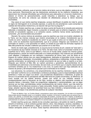 Ramatís                                                                                                  Mediumnidad de Cura


en forma perfecta y eficiente, pues el servicio médico de la tierra, que es más objetivo, padece de mu-
chos equívocos. Reconocemos que las desilusiones prematuras de los médiums incipientes, que
desconocen las inmensas dificultades que enfrentamos para adecuarlos en el servicio mediúmnico y
obtener el mínimo de aprovechamiento, puede inducirlos a abandonar su trabajo, que va
progresando, tal como las criaturas que desisten de alfabetizarse porque le dieron lecciones
incompletas.
     Hay casos en que ciertos espíritus terapeutas, aunque identifiquen el pedido de mala fe, ponen
un signo de interrogación en la consulta capciosa, a cuenta de una advertencia o para comprobar la
realidad del intercambio mediúmnico y la reacción del que hizo la pregunta 10.
     Pregunta: Existen espíritus que, a pesar de darse cuenta del fraude de la consulta para personas
fallecidas o inexistentes, llegan inclusive a prescribir el remedio para el enfermo imaginario, a fin de
someter al consultante capcioso a un correctivo severo, conforme hemos tenido oportunidad de
comprobar. ¿Es recomendable ese proceder?
     Ramatís: No vemos motivos de extrañeza, pues los espíritus que viven en el astral, alrededor de
la Tierra, son las mismas criaturas que vivieron encarnadas en la materia. Considerando que la
muerte es como "quitarse la escafandra de carne" la que sujeta al alma con la materia; en vez de
creer, como se acostumbra equivocadamente, que es el proceso milagroso que transforma a los
criminales en santos y a los ignorantes en sabios, la verdad es que todos los terrícolas regresan al
Más Allá portando las virtudes o defectos que poseían en la vida física.
     Dentro de medio siglo, probablemente, la mayoría de los hombres de ahí, estarán de "este lado" y
los moradores de aquí habrán renacido en la Tierra. De éste modo, tanto la humanidad viviente en la
superficie de la Tierra, como la que falleció y mora en el mundo astral, poseen los mismos gustos,
temperamentos y actúan de manera adecuada a su índole psicológica. Hay criaturas que actualmente
viven afligidas y fustigadas por sus verdugos y adversarios de otrora, pero, una vez libres en el
Espacio se vuelven peores que sus viejos perseguidores, dedicados al execrable círculo vicioso de
odios y venganzas impiadosas. Innumerables católicos, protestantes e indiferentes, inclusive algunos
espiritas encarnados, se estremecen a la simple enunciación de que se halla un espíritu a su lado.
Después que retornan al Más Allá, se vuelven perversos y gozadores, aprovechándose de su
invisibilidad para atemorizar a los terrícolas. De ese modo, por el hecho que un espíritu desencarnado
suministre remedios por la "vía mediúmnica" a los vivos, no quiere decir que haya abdicado de su
manera de pensar y del temperamento peculiar que lo dominaba en la materia.
     Las soluciones, los correctivos y los emprendimientos de los espíritus mentores o guías, varían
en "este lado" conforme con su emotividad o contextura psicológica, pues la responsabilidad espiritual
pertenece a "cada uno según sus obras". Las providencias disciplinarias o redentoras, el grado de
ternura o la severidad de los preceptores del Más Allá hacia los pupilos encarnados, se diferencia, tal
como sucede con los padres terrenos, puesto que varían en sus métodos severos o
condescendientes para la educación de los hijos, aunque su objetivo más importante consista en
hacerlos felices y educados. Están los progenitores negligentes o sentimentaloides, que se dejan
dominar por los hijos, permitiéndoles ciertas manifestaciones del instinto inferior, que más tarde los
hará infelices por la tolerancia excesiva y hasta censurable. Existen padres buenísimos que, sin em-
bargo, adoptan riguroso régimen de severidad hacia sus hijos indóciles y temperamentales, que no
atienden los consejos ni las advertencias pacíficas de cualquier naturaleza.
     10
        Nota del Médium: Aquí, en Curitíba (Brasil), comprobamos varios casos semejantes. Uno de ellos es el siguiente:
Determinada persona deseaba probar a un excelente médium recetísta y le formuló un pedido para una persona que no
existía y dio, además, un domicilio falso. El espíritu responsable del recetario, conocido "por el Dr. Fajardo, al identificar la
conducta maliciosa, trazó en el papel un enérgico signo de interrogación en señal de advertencia, y que además impresionó
profundamente al causante, hoy excelente trabajador en la siembra espirita, después de la severa y concreta lección.
     Existen espíritus guías que, delante de las consultas capciosas y del pedido de mala fe, prefieren
advertir al mentiroso, o de lo contrario guardan silencio, otros, más enérgicos, severos y decididos, no
se conforman con la mistificación y llegan a promover el conectivo que impide al burlón volver a
realizar semejante actitud en el futuro. Estos espíritus últimamente mencionados no se conforman
                                                               79
 