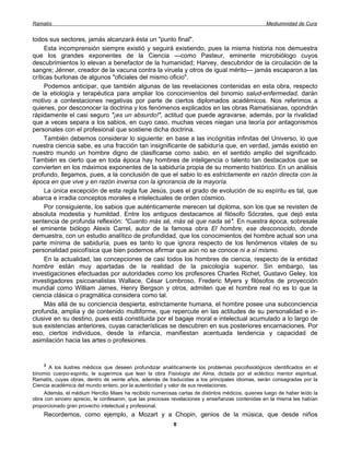Ramatís                                                                                          Mediumnidad de Cura


todos sus sectores, jamás alcanzará ésta un "punto final".
     Esta incomprensión siempre existió y seguirá existiendo, pues la misma historia nos demuestra
que los grandes exponentes de la Ciencia —como Pasteur, eminente microbiólogo cuyos
descubrimientos lo elevan a benefactor de la humanidad; Harvey, descubridor de la circulación de la
sangre; Jénner, creador de la vacuna contra la viruela y otros de igual mérito— jamás escaparon a las
críticas burlonas de algunos "oficiales del mismo oficio".
     Podemos anticipar, que también algunas de las revelaciones contenidas en esta obra, respecto
de la etiología y terapéutica para ampliar los conocimientos del binomio salud-enfermedad, darán
motivo a contestaciones negativas por parte de ciertos diplomados académicos. Nos referimos a
quienes, por desconocer la doctrina y los fenómenos explicados en las obras Ramatisianas, opondrán
rápidamente el casi seguro "¡es un absurdo!", actitud que puede agravarse, además, por la rivalidad
que a veces separa a los sabios, en cuyo caso, muchas veces niegan una teoría por antagonismos
personales con el profesional que sostiene dicha doctrina.
     También debemos considerar lo siguiente: en base a las incógnitas infinitas del Universo, lo que
nuestra ciencia sabe, es una fracción tan insignificante de sabiduría que, en verdad, jamás existió en
nuestro mundo un hombre digno de clasificarse como sabio, en el sentido amplio del significado.
También es cierto que en toda época hay hombres de inteligencia o talento tan destacados que se
convierten en los máximos exponentes de la sabiduría propia de su momento histórico. En un análisis
profundo, llegamos, pues, a la conclusión de que el sabio lo es estrictamente en razón directa con la
época en que vive y en razón inversa con la ignorancia de la mayoría.
     La única excepción de esta regla fue Jesús, pues el grado de evolución de su espíritu es tal, que
abarca e irradia conceptos morales e intelectuales de orden cósmico.
     Por consiguiente, los sabios que auténticamente merecen tal diploma, son los que se revisten de
absoluta modestia y humildad. Entre los antiguos destacamos al filósofo Sócrates, que dejó esta
sentencia de profunda reflexión: "Cuanto más sé, más sé que nada sé". En nuestra época, sobresale
el eminente biólogo Alexis Carrel, autor de la famosa obra El hombre, ese desconocido, donde
demuestra, con un estudio analítico de profundidad, que los conocimientos del hombre actual son una
parte mínima de sabiduría, pues es tanto lo que ignora respecto de los fenómenos vitales de su
personalidad psicofísica que bien podemos afirmar que aún no se conoce ni a sí mismo.
     En la actualidad, las concepciones de casi todos los hombres de ciencia, respecto de la entidad
hombre están muy apartadas de la realidad de la psicología superior. Sin embargo, las
investigaciones efectuadas por autoridades como los profesores Charles Richet, Gustavo Geley, los
investigadores psicoanalistas Wallace, César Lombroso, Frederic Myers y filósofos de proyección
mundial como William James, Henry Bergson y otros, admiten que el hombre real no es lo que la
ciencia clásica o pragmática considera como tal.
     Más allá de su conciencia despierta, estrictamente humana, el hombre posee una subconciencia
profunda, amplia y de contenido multiforme, que repercute en las actitudes de su personalidad e in-
clusive en su destino, pues está constituida por el bagaje moral e intelectual acumulado a lo largo de
sus existencias anteriores, cuyas características se descubren en sus posteriores encarnaciones. Por
eso, ciertos individuos, desde la infancia, manifiestan acentuada tendencia y capacidad de
asimilación hacia las artes o profesiones.


    3
       A los ilustres médicos que deseen profundizar analíticamente los problemas psicofisiológicos identificados en el
binomio cuerpo-espíritu, le sugerimos que lean la obra Fisiología del Alma, dictada por el ecléctico mentor espiritual,
Ramatís, cuyas obras, dentro de veinte años, además de traducidas a los principales idiomas, serán consagradas por la
Ciencia académica del mundo entero, por la autenticidad y valor de sus revelaciones.
     Además, el médium Hercilio Maes ha recibido numerosas cartas de distintos médicos, quienes luego de haber leído la
obra con sincero aprecio, le confesaron, que las preciosas revelaciones y enseñanzas contenidas en la misma les habían
proporcionado gran provecho intelectual y profesional.
    Recordemos, como ejemplo, a Mozart y a Chopin, genios de la música, que desde niños
                                                          8
 