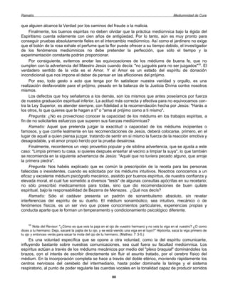 Ramatís                                                                                                 Mediumnidad de Cura


que alguien alcance la Verdad por los caminos del fraude o la malicia.
     Finalmente, los buenos espiritas no deben olvidar que la práctica mediúmnica bajo la égida del
Espiritismo cuenta solamente con cien años de antigüedad. Por lo tanto, aún es muy pronto para
conseguir pruebas absolutamente fieles en el intercambio mediúmnico. Así como el jardinero no exige
que el botón de la rosa exhale el perfume que la flor puede ofrecer a su tiempo debido, el investigador
de los fenómenos mediúmnicos no debe pretender la perfección, que sólo el tiempo y la
experimentación constante podrán proporcionar.
     Por consiguiente, evitemos anotar las equivocaciones de los médiums de buena fe, que no
cumplen con la advertencia del Maestro Jesús cuando decía: "no juzguéis para no ser juzgados" 11. El
verdadero sentido de la vida es el Amor. Y el Amor es un estado del espíritu de donación
incondicional que nos impone el deber de pensar en las aflicciones del prójimo.
     Por eso, todo gesto o acto que tenga por fin satisfacer nuestra vanidad y orgullo, es una
realización desfavorable para el prójimo, pesado en la balanza de la Justicia Divina contra nosotros
mismos.
     Los defectos que hoy señalamos a los demás, son los mismos que antes poseíamos por fuerza
de nuestra graduación espiritual inferior. La actitud más correcta y efectiva para no equivocamos con-
tra la Ley Superior, es atender siempre, con fidelidad a la recomendación hecha por Jesús: "Harás a
los otros, lo que quieres que te hagan a ti" o "ama al prójimo como a ti mismo".
     Pregunta: ¿No es provechoso conocer la capacidad de los médiums en los trabajos espiritas, a
fin de no solicitarles esfuerzos que superen sus fuerzas mediúmnicas?
     Ramatís: Aquel que pretenda juzgar la exactitud o capacidad de los médiums incipientes o
famosos, y que confíe lealmente en las recomendaciones de Jesús, deberá colocarse, primero, en el
lugar de aquél a quien piensa juzgar, tratando de sentir en sí mismo la fuerza de la reacción emotiva y
desagradable, y el amor propio herido por la prueba desairosa.
     Finalmente, recordemos un viejo proverbio popular y de sibilina advertencia, que se ajusta a este
caso: "Limpia primero tu casa, si quieres después enseñar al vecino a limpiar la suya", lo que también
se recomienda en la siguiente advertencia de Jesús: "Aquél que no tuviera pecado alguno, que arroje
la primera piedra".
     Pregunta: Nos habéis explicado que es común la prescripción de la receta para las personas
fallecidas o inexistentes, cuando es solicitada por los médiums intuitivos. Nosotros conocemos a un
eficaz y excelente médium psicógrafo mecánico, asistido por buenos espíritus, de nuestra confianza y
elevada moral, el cual fue sometido a diversos "tests" de algunas consultas apócrifas en su recetario;
no sólo prescribió medicamentos para todas, sino que dio recomendaciones de buen quilate
espiritual, bajo la responsabilidad de Bezerra de Menezes. ¿Qué nos decís?
     Ramatís: Sólo el cadáver presenta un padrón de sonambulismo absoluto, sin revelar
interferencias del espíritu de su dueño. El médium sonambúlico, sea intuitivo, mecánico o de
fenómenos físicos, es un ser vivo que posee conocimientos particulares, experiencias propias y
conducta aparte que le forman un temperamento y condicionamiento psicológico diferente.


     11
        Nota del Revisor: "¿Cómo es que veis la paja en el ojo de vuestro hermano y no veis la viga en el vuestro? ¿O como
dices a tu hermano: Deja, sacaré la pajita de tu ojo, y se está viendo una viga en el tuyo?" Hipócrita, saca la viga primero de
tu ojo y entonces verás para sacar la mota del ojo de tu hermano. (Matheo: 7: 3-5.)
     Es una voluntad específica que se opone a otra voluntad, como la del espíritu comunicante,
influyendo bastante sobre nuestras comunicaciones, sea cual fuera su facultad mediúmnica. Los
espíritus actúan a través de los médiums mecánicos por medio del "plexo braquial" dominándoles los
brazos, con el interés de escribir directamente sin fluir el asunto tratado, por el cerebro físico del
médium. En la incorporación completa se hace a través del doble etérico, moviendo rápidamente los
centros nerviosos del cerebelo del intermediario, hasta poder dominarle la laringe y el sistema
respiratorio, al punto de poder regularle las cuerdas vocales en la tonalidad capaz de producir sonidos

                                                              80
 
