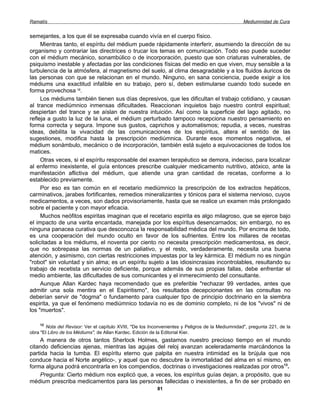 Ramatís                                                                                            Mediumnidad de Cura


semejantes, a los que él se expresaba cuando vivía en el cuerpo físico.
     Mientras tanto, el espíritu del médium puede rápidamente interferir, asumiendo la dirección de su
organismo y contrariar las directrices o trucar los temas en comunicación. Todo eso puede suceder
con el médium mecánico, sonambúlico o de incorporación, puesto que son criaturas vulnerables, de
psiquismo inestable y afectadas por las condiciones físicas del medio en que viven, muy sensible a la
turbulencia de la atmósfera, al magnetismo del suelo, al clima desagradable y a los fluidos áuricos de
las personas con que se relacionan en el mundo. Ninguno, en sana conciencia, puede exigir a los
médiums una exactitud infalible en su trabajo, pero sí, deben estimularse cuando todo sucede en
forma provechosa 12.
     Los médiums también tienen sus días depresivos, que les dificultan el trabajo cotidiano, y causan
al trance mediúmnico inmensas dificultades. Reaccionan inquietos bajo nuestro control espiritual;
despiertan del trance y se aíslan de nuestra intuición. Así como la superficie del lago agitado, no
refleja a gusto la luz de la luna, el médium perturbado tampoco recepciona nuestro pensamiento en
forma correcta y segura. Impone sus gustos, caprichos y automatismos; repudia, a veces, nuestras
ideas, debilita la vivacidad de las comunicaciones de los espíritus, altera el sentido de las
sugestiones, modifica hasta la prescripción mediúmnica. Durante esos momentos negativos, el
médium sonámbulo, mecánico o de incorporación, también está sujeto a equivocaciones de todos los
matices.
     Otras veces, si el espíritu responsable del examen terapéutico se demora, indeciso, para localizar
al enfermo inexistente, el guía entonces prescribe cualquier medicamento nutritivo, atóxico, ante la
manifestación aflictiva del médium, que atiende una gran cantidad de recetas, conforme a lo
establecido previamente.
     Por eso es tan común en el recetario mediúmnico la prescripción de los extractos hepáticos,
carminativos, jarabes fortificantes, remedios mineralizantes y tónicos para el sistema nervioso, cuyos
medicamentos, a veces, son dados provisoriamente, hasta que se realice un examen más prolongado
sobre el paciente y con mayor eficacia.
     Muchos neófitos espiritas imaginan que el recetario espirita es algo milagroso, que se ejerce bajo
el impacto de una varita encantada, manejada por los espíritus desencarnados; sin embargo, no es
ninguna panacea curativa que desconozca la responsabilidad médica del mundo. Por encima de todo,
es una cooperación del mundo oculto en favor de los sufrientes. Entre los millares de recetas
solicitadas a los médiums, el noventa por ciento no necesita prescripción medicamentosa, es decir,
que no sobrepasa las normas de un paliativo, y el resto, verdaderamente, necesita una buena
atención, y asimismo, con ciertas restricciones impuestas por la ley kármica. El médium no es ningún
"robot" sin voluntad y sin alma; es un espíritu sujeto a las idiosincrasias incontrolables, resultando su
trabajo de recetista un servicio deficiente, porque además de sus propias fallas, debe enfrentar el
medio ambiente, las dificultades de sus comunicantes y el inmerecimiento del consultante.
     Aunque Allan Kardec haya recomendado que es preferible "rechazar 99 verdades, antes que
admitir una sola mentira en el Espiritismo", los resultados decepcionantes en las consultas no
deberían servir de "dogma" o fundamento para cualquier tipo de principio doctrinario en la siembra
espirita, ya que el fenómeno mediúmnico todavía no es de dominio completo, ni de los "vivos" ni de
los "muertos".

    12
       Nota del Revisor: Ver el capítulo XVIII, "De los Inconvenientes y Peligros de la Mediumnidad", pregunta 221, de la
obra "El Libro de los Médiums", de Allan Kardec. Edición de la Editorial Kier.
    A manera de otros tantos Sherlock Holmes, gastamos nuestro precioso tiempo en el mundo
citando deficiencias ajenas, mientras las agujas del reloj avanzan aceleradamente marcándonos la
partida hacia la tumba. El espíritu eterno que palpita en nuestra intimidad es la brújula que nos
conduce hacia el Norte angélico-, y aquel que no descubre la inmortalidad del alma en sí mismo, en
forma alguna podrá encontrarla en los compendios, doctrinas o investigaciones realizadas por otros13.
    Pregunta: Cierto médium nos explicó que, a veces, los espíritus guías dejan, a propósito, que su
médium prescriba medicamentos para las personas fallecidas o inexistentes, a fin de ser probado en
                                                           81
 