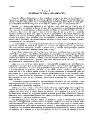 Ramatís                                                                               Mediumnidad de Cura


                                        CAPÍTULO XI
                          LOS MÉDIUMS DE CURA Y LOS CURANDEROS

     Pregunta: ¿Cómo distinguiremos a los verdaderos médiums de cura de los ignorantes o
interesados, y que bajo la égida del Espiritismo explotan el sufrimiento ajeno? Muchas veces, esos
astutos aventureros nos recetan con la misma presteza y habilidad de los médiums espiritas, por lo
que se hace bastante difícil distinguirlos de los médiums idóneos. ¿Qué nos decís al respecto?
     Ramatís: La mediumnidad obedece a un derrotero progresista que se impone por la
experimentación y el estudio serio. De esa forma es difícil al principio de su manifestación, alcanzar el
éxito y claridad deseadas, pues en su base inicial se manifiesta envolviendo al médium en dudas y
confusiones. Ese período es propicio a que el médium incipiente, por su ignorancia o descuido,
incurra en distorsiones de la ética rígida, exigida en el desempeño de tal función. Efectivamente,
están los que se dicen recetistas, pero que de hecho, son curanderos mercenarios. Y los efectos
propicios que algunas veces alcanzan, y que son aparentes, se deben en su mayoría, a que esos
enfermos están cumpliendo con las prescripciones médicas o sintieron mejorías en su salud en forma
independiente de cualquier remedio.
     Las enfermedades, en su mayor porcentaje, son estados transitorios de reajuste fisiológico o una
especie de reacción del metabolismo orgánico, en el sentido de resguardar y evitar que el cuerpo
sufra consecuencias más graves, tal como la muerte súbita y, también, tienen por objeto apurar el
grado espiritual del ser en su resistencia moral contra el dolor.
     Existen determinadas metamorfosis en la vida animal, cuyas manifestaciones se asemejan a las
enfermedades, aunque se trate de fenómenos destinados a revigorizar él equipo orgánico. Citamos,
por ejemplo, el caso del "cambio" en las plumas de las aves, de la piel ep los reptiles, del pelo en los
animales o la lana en los carneros. Cambios físicos de apariencia enfermiza, que son transiciones
efectuadas en épocas propicias. Y gracias a esa súbita disposición de la naturaleza, el "cambio"
resulta siempre un perfecto reajuste de la salud.
     Notad que, en el hombre, a medida que crece y se desarrolla, aparecen ciertas crisis fisiológicas
producidas en su cuerpo que, aunque sean naturales, también se manifiestan bajo la apariencia de
"molestias". Nos referimos al período de la pubertad en los jóvenes, a la menopausia en las mujeres,
o la inactividad de las glándulas sexuales, en los viejos. Muchos síntomas desagradables o
incomunes, en el ser humano, tienen su ciclo en la curva ascendente o descendente, pero que
desaparecen en la época apropiada, sin cualquier interferencia extraña. Sí las manifestaciones y
desaparición de esos incómodos fenómenos coincidieran con el período de consulta y la aplicación
del tratamiento recetado por algún curandero, seguramente el resultado será considerado como un
hecho meritorio.
     Los enfermos que por coincidencia o espontáneamente se libraran de esos síntomas, cuando
están bajo el cuidado de algún charlatán, acabarán siempre por conceder virtudes terapéuticas a
esos aventureros que jamás las poseyeron.
     Dichos curanderos, cuando su terapéutica resulta un fracaso, alegan negligencia de los pacientes
respecto del tratamiento prescripto, o bien les censuran la falta de fe en los medicamentos. Casi
siempre salen bien, pues el hombre común no entiende, por lo general, qué es la fe, ni sabe
movilizarla en su beneficio. Es muy común entre los humanos, que un hecho espectacular suplante a
decenas de otros que pasan desapercibidos; una sola cura de apariencia milagrosa es suficiente para
propiciar la fama a cualquiera de tales charlatanes.
     Hace poco tiempo, cierta institución médica (de los Estados Unidos de Norteamérica), al efectuar
autopsias e investigaciones en centenares de indigentes, comprobó que más de un tercio había
contraído enfermedades graves y resistido a las mismas durante largos años, curándose, incluso
espontáneamente, sin necesidad de tratamientos médicos o medicamentos específicos, de acción
fundamental. Esos indigentes se recuperaron movilizando sus propias defensas y reservas orgánicas,
sin necesidad de la intervención y disciplina médicas. En algunos casos, las úlceras se habían
                                                   83
 