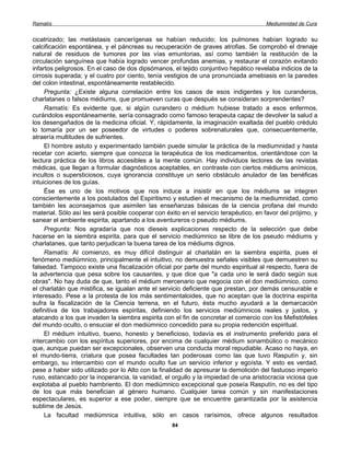 Ramatís                                                                               Mediumnidad de Cura


cicatrizado; las metástasis cancerígenas se habían reducido; los pulmones habían logrado su
calcificación espontánea, y el páncreas su recuperación de graves atrofias. Se comprobó el drenaje
natural de residuos de tumores por las vías emuntorias, así como también la restitución de la
circulación sanguínea que había logrado vencer profundas anemias, y restaurar el corazón evitando
infartos peligrosos. En el caso de dos dipsómanos, el tejido conjuntivo hepático revelaba indicios de la
cirrosis superada; y el cuatro por ciento, tenía vestigios de una pronunciada amebiasis en la paredes
del colon intestinal, espontáneamente restablecido.
     Pregunta: ¿Existe alguna correlación entre los casos de esos indigentes y los curanderos,
charlatanes o falsos médiums, que promueven curas que después se consideran sorprendentes?
     Ramatís: Es evidente que, si algún curandero o médium hubiese tratado a esos enfermos,
curándolos espontáneamente, sería consagrado como famoso terapeuta capaz de devolver la salud a
los desengañados de la medicina oficial. Y, rápidamente, la imaginación exaltada del pueblo crédulo
lo tomaría por un ser poseedor de virtudes o poderes sobrenaturales que, consecuentemente,
atraería multitudes de sufrientes.
     El hombre astuto y experimentado también puede simular la práctica de la mediumnidad y hasta
recetar con acierto, siempre que conozca la terapéutica de los medicamentos, orientándose con la
lectura práctica de los libros accesibles a la mente común. Hay individuos lectores de las revistas
médicas, que llegan a formular diagnósticos aceptables, en contraste con ciertos médiums anímicos,
incultos o supersticiosos, cuya ignorancia constituye un serio obstáculo anulador de las benéficas
intuiciones de los guías.
     Ése es uno de los motivos que nos induce a insistir en que los médiums se integren
conscientemente a los postulados del Espiritismo y estudien el mecanismo de la mediumnidad, como
también les aconsejamos que asimilen las enseñanzas básicas de la ciencia profana del mundo
material. Sólo así les será posible cooperar con éxito en el servicio terapéutico, en favor del prójimo, y
sanear el ambiente espirita, apartando a los aventureros o pseudo médiums.
     Pregunta: Nos agradaría que nos dieseis explicaciones respecto de la selección que debe
hacerse en la siembra espirita, para que el servicio mediúmnico se libre de los pseudo médiums y
charlatanes, que tanto perjudican la buena tarea de los médiums dignos.
     Ramatís: Al comienzo, es muy difícil distinguir al charlatán en la siembra espirita, pues el
fenómeno mediúmnico, principalmente el intuitivo, no demuestra señales visibles que demuestren su
falsedad. Tampoco existe una fiscalización oficial por parte del mundo espiritual al respecto, fuera de
la advertencia que pesa sobre los causantes, y que dice que "a cada uno le será dado según sus
obras". No hay duda de que, tanto el médium mercenario que negocia con el don mediúmnico, como
el charlatán que mistifica, se igualan ante el servicio deficiente que prestan, por demás censurable e
interesado. Pese a la protesta de los más sentimentaloides, que no aceptan que la doctrina espirita
sufra la fiscalización de la Ciencia terrena, en el futuro, ésta mucho ayudará a la demarcación
definitiva de los trabajadores espiritas, definiendo los servicios mediúmnicos reales y justos, y
atacando a los que invaden la siembra espirita con el fin de concretar el comercio con los Mefistófeles
del mundo oculto, o ensuciar el don mediúmnico concedido para su propia redención espiritual.
     El médium intuitivo, bueno, honesto y beneficioso, todavía es el instrumento preferido para el
intercambio con los espíritus superiores, por encima de cualquier médium sonambúlico o mecánico
que, aunque puedan ser excepcionales, observen una conducta moral repudiable. Acaso no haya, en
el mundo-tierra, criatura que posea facultades tan poderosas como las que tuvo Rasputín y, sin
embargo, su intercambio con el mundo oculto fue un servicio inferior y egoísta. Y esto es verdad,
pese a haber sido utilizado por lo Alto con la finalidad de apresurar la demolición del fastuoso imperio
ruso, estancado por la inoperancia, la vanidad, el orgullo y la impiedad de una aristocracia viciosa que
explotaba al pueblo hambriento. El don mediúmnico excepcional que poseía Rasputín, no es del tipo
de los que más benefician al género humano. Cualquier tarea común y sin manifestaciones
espectaculares, es superior a ese poder, siempre que se encuentre garantizada por la asistencia
sublime de Jesús.
     La facultad mediúmnica intuitiva, sólo en casos rarísimos, ofrece algunos resultados
                                                   84
 