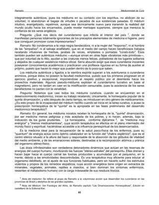 Ramatís                                                                                         Mediumnidad de Cura


integralmente auténticos, pues los médiums en su contacto con los espíritus, no abdican de su
voluntad, ni abandonan el bagaje de virtudes o pecados de sus existencias pasadas. El médium
intuitivo, evangelizado, repetimos, aunque sea técnicamente nuevo para transmitir la realidad del
mundo oculto hacia los encarnados, puede revelar mensajes superiores, siempre que merezca la
confianza de los seres angélicos.
     Pregunta: ¿Qué nos decís del curanderismo que infecta el interior del país 1, donde se
manifiestan personas totalmente ignorantes de los preceptos elementales de medicina e higiene, pero
que consiguen promover curas impresionantes?
     Ramatís: No condenamos a la vieja negra bendecidora, ni a la mujer del "responso", ni al hombre
de las "simpatías", ni al salvaje analfabeto, que en el medio del campo hacen beneficiosos trabajos
recetando infusiones de hierbas, jarabes de raíces, emplastes o pomadas "cúralo-todo". Ésos
también pueden ser auténticos médiums —aunque sirvan en otras fajas vibratorias más primitivas—,
que por voluntad de lo Alto, ayudan a las criaturas menos felices, pobladores de los lugares solitarios
y alejados de cualquier asistencia médica oficial. Sería absurdo exigir que esos curanderos inocentes
poseyeran conocimientos académicos o practicaran una profilaxia rigurosa en su forma de auxiliar al
prójimo, puesto que hacen lo mejor que pueden dentro de lo poco que saben.
     Los médiums auténticos y ligados a la siembra espirita superan a los aventureros o curanderos
anímicos, porque éstos no poseen la facultad mediúmnica, puesto que los primeros progresan en el
ejercicio positivo y excepcional, imponiéndose al respeto público por el desinterés hacia los
provechos materiales. Algunos pseudo-médiums explotan el curanderismo lucrativo en base al
magnetismo, pero no tardan en caer en la mistificación censurable, pues la asistencia de los seres
benefactores no pactan con la venalidad.
     Pregunta: Notamos que casi todos los médiums curativos, cuando se encuentran en el
desenvolvimiento mediúmnico, inician su trabajo recetando, únicamente, la homeopatía popular de la
quinta dinamización; y sólo después de cierto tiempo, se introducen en otro género de medicamentos.
¿Es esto propio de la incapacidad del médium neófito cuando se inicia en la tarea curativa, o acaso la
prescripción homeopática de la "quinta" es la apropiada en las fases preliminares del desarrollo
mediúmnico terapéutico?
     Ramatís: En general, los médiums novatos recetan la homeopatía de la, "quinta" dinamización,
por ser medicina menos peligrosa y más aceptada de los pobres, y lo hacen, además, bajo la
indicación de los guías prudentes.       La homeopatía, conforme dijéramos 2, es "medicina muy
enérgica" y "menos medicamentosa", cuya acción terapéutica se efectúa en el plano intermedio del
mundo físico y espiritual, haciéndose accesible a la influencia periespiritual de los desencarnados.
     Es la medicina ideal para la recuperación de la salud psico-física de los enfermos, pues su
"quantum" de energía actúa como óptimo catalizador en la función del "chakra esplénico", que es el
centro etérico situado a la altura del bazo y responsable de la absorción de los glóbulos de vitalidad
del medio ambiente, y de las emanaciones solares, destinadas a la recomposición atómica y pránica
del organismo etéreo-físico.
     Las dosis infinitesimales son verdaderos detonadores dinámicos que actúan en las reservas de
energías del cuerpo humano, movilizando las fuerzas "etéreo-astrales" del periespíritu. Ellas drenan y
hacen bajar hacia el cuerpo carnal las toxinas producidas y acumuladas por el psiquismo, en la
mente, debido a las emotividades descontroladas. Es una terapéutica muy eficiente para educar al
organismo debilitado, en el ajuste de sus funciones habituales, pero sin hacerlo sufrir; los estímulos
violentos y propios de los remedios alopáticos, cuya acción energética tiene origen en extractos de
minerales, vegetales, animales, reptiles e insectos, si bien dominan los síntomas enfermizos,
resienten el metabolismo humano con la carga indeseable de sus residuos tóxicos.

    1
       Nota del traductor: Se refiere el grupo de Ramatís a la voluminosa acción que desarrollan los curanderos en las
provincias de Brasil y aledaños de las grandes capitales..
    2
        Nota del Médium: Ver Fisiología del Alma, de Ramatís capítulo "Las Dinamizaciones Homeopáticas", Edición en
castellano de la Editorial Kier.
                                                         85
 