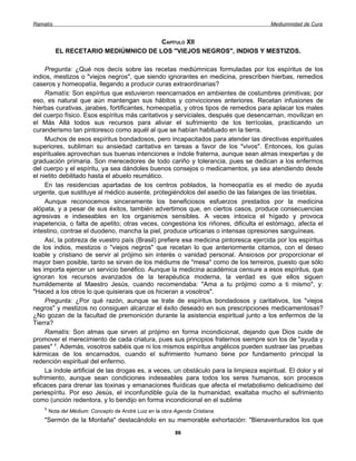 Ramatís                                                                                 Mediumnidad de Cura


                                      CAPÍTULO XII
          EL RECETARIO MEDIÚMNICO DE LOS "VIEJOS NEGROS", INDIOS Y MESTIZOS.

     Pregunta: ¿Qué nos decís sobre las recetas mediúmnicas formuladas por los espíritus de los
indios, mestizos o "viejos negros", que siendo ignorantes en medicina, prescriben hierbas, remedios
caseros y homeopatía, llegando a producir curas extraordinarias?
     Ramatís: Son espíritus que estuvieron reencarnados en ambientes de costumbres primitivas; por
eso, es natural que aún mantengan sus hábitos y convicciones anteriores. Recetan infusiones de
hierbas curativas, jarabes, fortificantes, homeopatía, y otros tipos de remedios para aplacar los males
del cuerpo físico. Esos espíritus más caritativos y serviciales, después que desencarnan, movilizan en
el Más Allá todos sus recursos para aliviar el sufrimiento de los terrícolas, practicando un
curanderismo tan pintoresco como aquél al que se habían habituado en la tierra.
     Muchos de esos espíritus bondadosos, pero incapacitados para atender las directivas espirituales
superiores, subliman su ansiedad caritativa en tareas a favor de los "vivos". Entonces, los guías
espirituales aprovechan sus buenas intenciones e índole fraterna, aunque sean almas inexpertas y de
graduación primaria. Son merecedores de todo cariño y tolerancia, pues se dedican a los enfermos
del cuerpo y el espíritu, ya sea dándoles buenos consejos o medicamentos, ya sea atendiendo desde
el nietito debilitado hasta el abuelo reumático.
     En las residencias apartadas de los centros poblados, la homeopatía es el medio de ayuda
urgente, que sustituye al médico ausente, protegiéndolos del asedio de las falanges de las tinieblas.
     Aunque reconocemos sinceramente los beneficiosos esfuerzos prestados por la medicina
alópata, y a pesar de sus éxitos, también advertimos que, en ciertos casos, produce consecuencias
agresivas e indeseables en los organismos sensibles. A veces intoxica el hígado y provoca
inapetencia, o falta de apetito; otras veces, congestiona los riñones, dificulta el estómago, afecta el
intestino, contrae el duodeno, mancha la piel, produce urticarias o intensas opresiones sanguíneas.
     Así, la pobreza de vuestro país (Brasil) prefiere esa medicina pintoresca ejercida por los espíritus
de los indios, mestizos o "viejos negros" que recetan lo que anteriormente citamos, con el deseo
loable y cristiano de servir al prójimo sin interés o vanidad personal. Ansiosos por proporcionar el
mayor bien posible, tanto se sirven de los médiums de "mesa" como de los terreiros, puesto que sólo
les importa ejercer un servicio benéfico. Aunque la medicina académica censure a esos espíritus, que
ignoran los recursos avanzados de la terapéutica moderna, la verdad es que ellos siguen
humildemente al Maestro Jesús, cuando recomendaba: "Ama a tu prójimo como a ti mismo", y:
"Haced a los otros lo que quisierais que os hicieran a vosotros".
     Pregunta: ¿Por qué razón, aunque se trate de espíritus bondadosos y caritativos, los "viejos
negros" y mestizos no consiguen alcanzar el éxito deseado en sus prescripciones medicamentosas?
¿No gozan de la facultad de premonición durante la asistencia espiritual junto a los enfermos de la
Tierra?
     Ramatís: Son almas que sirven al prójimo en forma incondicional, dejando que Dios cuide de
promover el merecimiento de cada criatura, pues sus principios fraternos siempre son los de "ayuda y
pases" 1. Además, vosotros sabéis que ni los mismos espíritus angélicos pueden sustraer las pruebas
kármicas de los encarnados, cuando el sufrimiento humano tiene por fundamento principal la
redención espiritual del enfermo.
     La índole artificial de las drogas es, a veces, un obstáculo para la limpieza espiritual. El dolor y el
sufrimiento, aunque sean condiciones indeseables para todos los seres humanos, son procesos
eficaces para drenar las toxinas y emanaciones fluídicas que afecta el metabolismo delicadísimo del
periespíritu. Por eso Jesús, el inconfundible guía de la humanidad, exaltaba mucho el sufrimiento
como (unción redentora, y lo bendijo en forma incondicional en el sublime
    1
        Nota del Médium: Concepto de André Luiz en la obra Agenda Cristiana.
    "Sermón de la Montaña" destacándolo en su memorable exhortación: "Bienaventurados los que
                                                           86
 