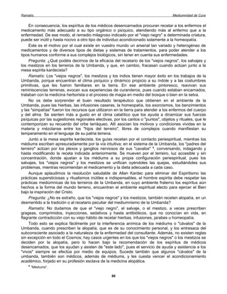 Ramatís                                                                               Mediumnidad de Cura


     En consecuencia, los espíritus de los médicos desencarnados procuran recetar a los enfermos el
medicamento más adecuado a su tipo orgánico o psíquico, atendiendo más al enfermo que a la
enfermedad. De ese modo, el remedio milagroso indicado por el "viejo negro" a determinada criatura,
puede ser inútil y hasta nocivo a otro tipo de individuo acondicionado solamente a la homeopatía.
     Este es el motivo por el cual existe en vuestro mundo un arsenal tan variado y heterogéneo de
medicamentos y de diversos tipos de dietas y sistemas de tratamientos, para poder atender a los
tipos humanos conforme a sus complejos biológicos, sin tener en cuenta sus enfermedades.
     Pregunta: ¿Qué podéis decirnos de la eficacia del recetario de los "viejos negros", los salvajes y
los mestizos en los terreiros de la Umbanda, y que, en cambio, fracasan cuando actúan junto a la
mesa espirita kardecista?
     Ramatís: Los "viejos negros", los mestizos y los indios tienen mayor éxito en los trabajos de la
Umbanda, porque encuentran el clima psíquico y dinámico propicio a su índole y a las costumbres
primitivas, que les fueron familiares en la tierra. En ese ambiente pintoresco, reavivan sus
reminiscencias terrenas, evocan sus experiencias de curanderos, pues cuando estaban encarnados,
trataban con la medicina herborista o el proceso de magia en medio del bosque o bien en la selva.
     No os debe sorprender el buen resultado terapéutico que obtienen en el ambiente de la
Umbanda, pues las hierbas, las infusiones caseras, la homeopatía, los exorcismos, los benzimientos
y las "simpatías" fueron los recursos que utilizaron en la tierra para atender a los enfermos del cuerpo
y del alma. Se sienten más a gusto en el clima catalítico que los ayuda a dinamizar sus fuerzas
psíquicas por las sugestiones regionales electivas, por los cantos o "puntos", objetos y rituales, que le
contemporizan su recuerdo del orbe terráqueo. Allí asocian los motivos y condiciones vividas en la
materia y mézclanse entre los "hijos del terreiro", libres de complejos cuando manifiestan su
temperamento en el lenguaje de su patria terrena.
     Junto a la mesa espirita kardecista, los guías recetan por el contacto periespiritual, mientras los
médiums escriben apresuradamente por la vía intuitiva; en el sistema de la Umbanda, los "padres del
terreiro" actúan por los plexos y ganglios nerviosos de sus "cavalos" 4, conversando, indagando y
hasta modificando la receta indicada anteriormente. Se mueven por el terreiro, luz accesible y sin
concentración, donde ajustan a los médiums a su propia configuración periespiritual, pues los
salvajes, los "viejos negros" y los mestizos se unifican oyéndoles las quejas, estudiándoles sus
problemas, mientras recomiendan el medicamento y la dieta adecuada a cada caso.
     Aunque aplaudimos la resolución saludable de Allan Kardec para eliminar del Espiritismo las
prácticas supersticiosas y ritualismos inútiles e indispensables, el hombre espirita debe respetar las
prácticas mediúmnicas de los terreiros de la Umbanda, en cuyo ambiente fraterno los espíritus aún
hechos a la forma del mundo terreno, encuentran el ambiente espiritual electo para ejercer el Bien
bajo la inspiración del Cristo.
     Pregunta: ¿No es extraño, que los "viejos negros" y los mestizos, también receten alopatía, en un
desmentido a la tradición o al recetario peculiar del mediumnismo de la Umbanda?
     Ramatís: No dudamos de que el "viejo negro", el salvaje, o el mestizo, a veces prescriben
grageas, comprimidos, inyecciones, sedativos y hasta antibióticos, que no conocían en vida, en
flagrante contradicción con su viejo hábito de recetar hierbas, infusiones, jarabes u homeopatía.
     Todo esto se explica fácilmente por la interferencia anímica de los médiums o "cávalos" de la
Umbanda, cuando prescriben la alopatía, que es de su conocimiento personal, y los entresaca del
subconsciente asociado a la naturaleza de la enfermedad del consultante. Además, no existen reglas
sin excepción en todo el Cosmos; hay casos urgentes en los que los "viejos negros" o los mestizos se
deciden por la alopatía, pero lo hacen bajo la recomendación de los espíritus de médicos
desencamados, que los ayudan y asisten de "este lado", pues el servicio de ayuda y asistencia a los
"vivos" siempre se efectúa por medio de equipos. Sucede también que algunos "cávalos" de la
umbanda, también son médicos, además de médiums, y les cuesta vencer el acondicionamiento
académico, forjado en su profesión esclava de la medicina alopática.
    4
        "Médiums".

                                                   88
 