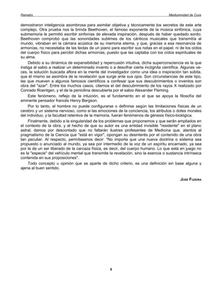 Ramatís                                                                               Mediumnidad de Cura


demostraron inteligencia asombrosa para asimilar objetiva y técnicamente los secretos de este arte
complejo. Otra prueba nos la brinda Beethoven, el famoso exponente de la música sinfónica, cuya
submemoria le permitió escribir sinfonías de elevada inspiración, después de haber quedado sordo;
Beethoven comprobó que las sonoridades sublimes de los cánticos musicales que transmitía al
mundo, vibraban en la cámara acústica de su memoria eterna, y que, gracias a esa resonancia de
armonías, no necesitaba de las teclas de un piano para escribir sus notas en el papel, ni de los oídos
del cuerpo físico para percibir dichas armonías, puesto que las captaba con los oídos espirituales de
su alma.
     Debido a su dinámica de expansibilidad y repercusión intuitiva, dicha superconsciencia es la que
instiga al sabio a realizar un determinado invento o a descifrar cierta incógnita científica. Algunas ve-
ces, la solución buscada aflora en la mente del investigador como una idea o inspiración tan súbita,
que él mismo se asombra de la revelación que surge ante sus ojos. Son circunstancias de este tipo,
las que mueven a algunos famosos científicos a confesar que sus descubrimientos o inventos son
obra del "azar". Entre los muchos casos, citemos el del descubrimiento de los rayos X realizado por
Conrado Roentgen, y el de la penicilina descubierta por el sabio Alexander Fleming.
     Este fenómeno, reflejo de la intuición, es el fundamento en el que se apoya la filosofía del
eminente pensador francés Henry Bergson.
     Por lo tanto, el hombre no puede configurarse o definirse según las limitaciones físicas de un
cerebro y un sistema nervioso, como si las emociones de la conciencia, los atributos o dotes morales
del individuo, y la facultad retentiva de la memoria, fueran fenómenos de génesis físico-biológica.
     Finalmente, debido a la singularidad de los problemas que proponemos y que serán ampliados en
el contexto de la obra, y al hecho de que su autor es una entidad invisible "residente" en el plano
astral, damos por descontado que no faltarán ilustres profesantes de Medicina que, atentos al
pragmatismo de la Ciencia que "está en vigor", opongan su desinterés por el contenido de una obra
tan peculiar. Al respecto, permítasenos decir: "No importa que una nueva doctrina o sistema sea
propuesto o anunciado al mundo, ya sea por intermedio de la voz de un espíritu encarnado, ya sea
por la de un ser liberado de la carcaza física, es decir, del cuerpo humano. Lo que está en juego no
es la "especie" del vehículo mental que transmite la revelación, sino la esencia o sustancia intrínseca
contenida en sus proposiciones".
     Todo concepto u opinión que se aparte de dicho criterio, es una definición sin base alguna y
ajena al buen sentido.

                                                                                            JOSÉ FUZEIRA




                                                   9
 