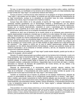 Ramatís                                                                                           Mediumnidad de Cura


     Por eso, no oponemos dudas a la posibilidad de que algunos espíritus cultos y sabios, científicos
o médicos famosos, se manifiesten en los terreiros de la Umbanda o junto a la mesa kardecista, bajo
el traje humilde del "viejo negro" o la vestimenta mediocre del mestizo.
     Aunque el archivo o memoria de las vidas anteriores no se apaguen en la figura periespiritual del
"viejo negro" o del mestizo que fue médico, es evidente que sólo podrá recetar los medicamentos de
su viejo conocimiento, aunque en la actualidad se encuentren fuera de moda, probablemente
accesible a las críticas, bajo el concepto de la medicina moderna.
     Aunque haya sido médico en la vida pasada, el espíritu del "viejo negro" o del mestizo de la
Umbanda necesita actualizarse con la farmacología moderna y familiarizarse con los últimos
descubrimientos científicos en el género, si desea actuar sensatamente en el recetario mediúmnico.
Aunque sea un espíritu desencarnado, necesitará un curso o aprendizaje por los laboratorios
distribuidos en la superficie de la tierra, bajo la orientación seria de algún médico del Espacio, y
tendrá que estar siempre al día con el progreso farmacéutico del mundo.
     Insistimos en decir que el fenómeno de la muerte camal no es suficiente para proporcional al
espíritu desencantado la sabiduría o bondad que no cultivó en la vida material. Sin duda, cuando los
médicos desencamados se comunican a través de los médicos sonambúlicos o de incorporación
total, llegan a recetar los mismos medicamentos que conocían o preferían indicar en sus consultorios
terrenos. En ciertos casos, los consultantes llegan a desanimarse al buscar los remedios prescriptos
por los médicos desencarnados de hace largos años, puesto que es un remedio muy antiguo, que
sólo se consigue con mucha suerte y que se halla olvidado en algún estante de la vieja farmacia de
los suburbios 5. Eso explica el motivo por el cual el médico desencarnado también necesita
actualizarse con los últimos descubrimientos farmacológicos, siempre que pretenda recetar por los
médiums kardecistas o de la Umbanda el remedio corriente y del día, sin despertar la burla o la
censura de la medicina moderna.
     Pregunta: Entonces se justifica que el "viejo negro" pueda recetar alopatía, puesto que ha sido un
médico en el pasado. ¿No es verdad?
     Ramatís: El médico desencarnado que prefiere actuar en los terreiros de la Umbanda, o junto a la
mesa kardecista, bajo la indumentaria del "viejo negro" o del mestizo, es porque se volvió adverso a
la terapéutica de las inyecciones, grageas, antibióticos o cualquier otro producto químico de la
medicina alópata. Si aceptó recetar desde el Espacio por las curas de las hierbas, benzimientos,
homeopatía, jarabes o preparados domésticos, resguardado bajo el anonimato del negro o mestizo,
demuestra su intención de liberarse del academismo del mundo terreno, tal vez, debido a las
decepciones o veleidades indeseables.
     Después de desencarnado y al reconocerse espíritu inmortal, algunos médicos bien
intencionados deploran sus estulticias y vanidades terrenas, prefiriendo mayor intimidad entre los
"hijos de la Umbanda", o frecuentadores del centro espirita, en la tarea humilde de ayudar a los
enfermos del mundo bajo el anonimato del "viejo negro" o del mestizo fuerte.
     También es incoherente que el espíritu se presente en los trabajos mediúmnicos, después de
encubrir su personalidad de médico con la configuración periespiritual de un esclavo, "viejo negro",
indio o mestizo, para recetar nuevamente la misma medicina alópata, que era peculiar a su antigua
profesión académica. De la misma forma sería criticable el espíritu del médico, en actividad junto a la
mesa kardecista, que prescribiera hierbas, jarabes, tizanas domésticas, o recomendara benzimientos,
o sea, la terapéutica propia de los mestizos, de los "viejos negros" y salvajes habituados a los
terreiros de la Umbanda.
    5
        Nota del Médium: En nuestros trabajos mediúmnicos, uno de los médicos desencarnados que atiende al recetario, es
identificado fácilmente, porque receta únicamente las drogas que le fueron simpáticas o familiares, cuando hace algunos
anos era médico clínico de nuestra ciudad. Mientras tanto, otro espíritu de médico, muy estudioso y actualizado con la
medicina moderna, a veces, prescribe medicamentos tan recientes, que es necesario aguardar su venta al público en las
farmacias, pues los laboratorios terrenos recién están terminando cu producción para después distribuirlos.




                                                          90
 