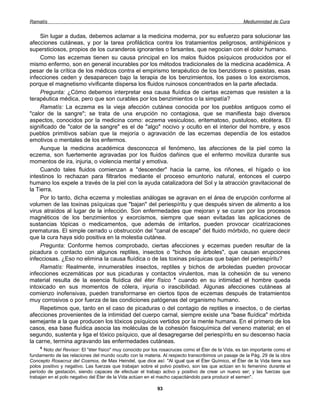 Ramatís                                                                                              Mediumnidad de Cura


     Sin lugar a dudas, debemos aclamar a la medicina moderna, por su esfuerzo para solucionar las
afecciones cutáneas, y por la tarea profiláctica contra los tratamientos peligrosos, antihigiénicos y
supersticiosos, propios de los curanderos ignorantes o farsantes, que negocian con el dolor humano.
     Como las eczemas tienen su causa principal en los malos fluidos psíquicos producidos por el
mismo enfermo, son en general incurables por los métodos tradicionales de la medicina académica. A
pesar de la crítica de los médicos contra el empirismo terapéutico de los benzidores o pasistas, esas
infecciones ceden y desaparecen bajo la terapia de los benzimientos, los pases o los exorcismos,
porque el magnetismo vivificante dispersa los fluidos ruinosos concentrados en la parte afectada.
     Pregunta: ¿Cómo debemos interpretar esa causa fluídica de ciertas eczemas que resisten a la
terapéutica médica, pero que son curables por los benzimientos o la simpatía?
     Ramatís: La eczema es la vieja afección cutánea conocida por los pueblos antiguos como el
"calor de la sangre"; se trata de una erupción no contagiosa, que se manifiesta bajo diversos
aspectos, conocidos por la medicina como: eczema vesiculoso, eritematoso, pustuloso, etcétera. El
significado de "calor de la sangre" es el de "algo" nocivo y oculto en el interior del hombre, y esos
pueblos primitivos sabían que la mejoría o agravación de las eczemas dependía de los estados
emotivos o mentales de los enfermos.
     Aunque la medicina académica desconozca el fenómeno, las afecciones de la piel como la
eczema, son fuertemente agravadas por los fluidos dañinos que el enfermo moviliza durante sus
momentos de ira, injuria, o violencia mental y emotiva.
     Cuando tales fluidos comienzan a "descender" hacia la carne, los riñones, el hígado o los
intestinos lo rechazan para filtrarlos mediante el proceso emuntorio natural, entonces el cuerpo
humano los expele a través de la piel con la ayuda catalizadora del Sol y la atracción gravitacional de
la Tierra.
     Por lo tanto, dicha eczema y molestias análogas se agravan en el área de erupción conforme al
volumen de las toxinas psíquicas que "bajan" del periespíritu y que después sirven de alimento a los
virus atraídos al lugar de la infección. Son enfermedades que mejoran y se curan por los procesos
magnéticos de los benzimientos y exorcismos, siempre que sean evitadas las aplicaciones de
sustancias tópicas o medicamentos, que además de irritarlos, pueden provocar cicatrizaciones
prematuras. El simple cerrado u obstrucción del "canal de escape" del fluido mórbido, no quiere decir
que la cura haya sido positiva en la molestia cutánea.
     Pregunta: Conforme hemos comprobado, ciertas afecciones y eczemas pueden resultar de la
picadura o contacto con algunos reptiles, insectos o "bichos de árboles", que causan erupciones
infecciosas. ¿Eso no elimina la causa fluídica o de las toxinas psíquicas que bajan del periespíritu?
     Ramatís: Realmente, innumerables insectos, reptiles y bichos de arboledas pueden provocar
infecciones eczemáticas por sus picaduras y contactos virulentos, mas la cohesión de su veneno
material resulta de la esencia fluídica del éter físico 4 cuando en su intimidad el hombre queda
intoxicado en sus momentos de cólera, injuria o irascibilidad. Algunas afecciones cutáneas al
comienzo inofensivas, pueden transformarse en ciertos tipos de eczemas después de tratamientos
muy corrosivos o por fuerza de las condiciones patógenas del organismo humano.
     Repetimos que, tanto en el caso de picaduras o del contagio de reptiles e insectos, o de ciertas
afecciones provenientes de la intimidad del cuerpo carnal, siempre existe una "base fluídica" mórbida
semejante a la que producen los tóxicos psíquicos vertidos por la mente humana. En el primero de los
casos, esa base fluídica asocia las moléculas de la cohesión fisioquímica del veneno material; en el
segundo, sustenta y liga el tóxico psíquico, que al desagregarse del periespíritu en su descenso hacia
la carne, termina agravando las enfermedades cutáneas.
    4
       Noto del Revisor: El "éter físico" muy conocido por los rosacruces como el Éter de la Vida, es tan importante como el
fundamento de las relaciones del mundo oculto con la materia. Al respecto transcribimos un pasaje de la Pág. 29 de la obra
Concepto Rosacruz del Cosmos, de Max Heindel, que dice así: "Al igual que el Éter Químico, el Éter de la Vida tiene sus
polos positivo y negativo. Las fuerzas que trabajan sobre el polvo positivo, son las que actúan en lo femenino durante el
período de gestación, siendo capaces de efectuar el trabajo activo y positivo de crear un nuevo ser; y las fuerzas que
trabajan en el polo negativo del Éter de la Vida actúan en el macho capacitándolo para producir el semen".

                                                            93
 