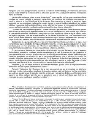 Ramatís                                                                                              Mediumnidad de Cura


tranquilas y de buen comportamiento espiritual, se reducen fácilmente bajo un tratamiento adecuado
porque no se "erizan" o encrespan ante la situación, que en otros, producen la cólera e impulsos de
injuria o violencia.
     La gran diferencia que existe en ese "erizamiento", es porque los bichos venenosos después de
movilizar su veneno material, lo expurgan hacia afuera por medio de las picaduras, mientras que el
hombre, sujeto a la Ley Sideral que le dio la razón, debe retener en sí mismo el substrato tóxico
producido por sus emociones malignas. La verdad, es que el veneno líquido producido por los reptiles
o bichos venenosos, fácilmente identificares en los laboratorios, poseen la misma esencia fluídica que
compone el tóxico psíquico movilizado por la mente del hombre violento e irascible.
     Los médiums de clarividencia positiva 5 pueden certificar, que alrededor de las eczemas graves,
en la zona que corresponde al periespíritu se produce una aglomeración o aura fluídica, algo parecida
a "una grande ameba en crecimiento, configurada por una especie de vapor de agua, denso, sucio,
de aspecto pegajoso, que se mueve adherido a los bordes de la infección. Sus movimientos son
lentos y otras veces agresivos, en constante adherencia al tejido delicado del periespíritu, que bajo la
carga incómoda y ofensiva, trata de descargarla hacia la carne a través del doble etérico.
     Después de la expurgación defensiva, los venenos del periespíritu se acumulan en la región más
vulnerable de la piel, alrededor de 'alguna infección incipiente, como las que se producen en el, cuero
cabelludo, que son más propicias a las infecciones eczemáticas. Después, la medicina las clasifica,
en su terminología académica, de eczema pustulosa, exfoliativa, etcétera.
     En ambos casos, las eczemas provenientes de la intimidad psíquica del hombre o de la agresión
de los bichos venenosos, producen efectos semejantes en la piel. Apenas varían con respecto a la
naturaleza del agente mórbido; en el primer caso, la infección eczemática es oriunda de la picadura o
contagios venenosos; en el segundo, es el psiquismo del hombre que lo alimenta por medio del
proceso sideral de expurgación del periespíritu. En el descenso de las toxinas virulentas, el doble
etérico es el elemento más responsable por tales afecciones, porque al recibir la carga mórbida,
reacciona para liberarse de las mismas; entonces es cuando la descarga sobre la piel 6.
     Pregunta: ¿Qué nos decís de ciertas eczemas tan rebeldes, que no ceden a ningún tratamiento,
terminando en una especie de enfermedad crónica?
     Ramatís: Tratándose de infecciones de la piel, que además de ser provocadas por aberturas
cutáneas, heridas mal curadas, picaduras de insectos, reptiles o por contagio de bichos venenosos,
sus víctimas son personas de carácter violento, rencorosas y vengativas. Entonces, el temperamento
agresivo de tales criaturas permite que su psiquismo sea el cúmulo del tóxico que destruye o
neutraliza la acción curativa de todos los remedios 7.




     5
        Nota del Médium: Ramatís considera "clarividente positivo" a aquel que desenvuelve su facultad psíquica a través de
estudios y experimentos esotéricos, conjugados a la alimentación vegetariana, dominio de las emociones y elevación
espiritual; y, "vidente pasivo", al médium que posee la facultad innata, pero que no la domina conscientemente. En el primer
caso, el clarividente ve aquello que realmente existe en el mundo oculto, en el segundo, el médium ve lo que su guía o
ciertas entidades maléficas desean. En nuestros trabajos mediúmnicos, mientras una vidente se fascinaba por la indu-
mentaria de un hindú que se le aparecía sonriente, el clarividente identificó al mismo, como un astuto fakir, que con esa
apariencia atrayente, disimulaba sus pésimas cualidades espirituales.
    6
       Nota del Revisor: El asunto todavía es complejo y criticado por los profanos, pues necesita un conocimiento amplio y
profundo sobre la acción, estructura y función del éter "físico", el que en estos momentos, es muy bien conocido por los
esoteristas, teosofistas, rosacruces y yogas, y muy poco, investigado por la mayoría de los espiritas ortodoxos. Existen
obras espiritas que exponen el tema del "doble etérico", de los chakras o del éter físico, pero pasa casi desapercibido, por
tratarse de enseñanzas de otras escuelas espiritualistas. A nuestra manera de ver, la primacía de ese estudio proveniente
de las fuentes orientales, se las debemos principalmente a Edgar Armond, espirita avanzado e infatigable investigador del
mundo oculto. Para orientación del lector, citamos la obra "Pases y Radiaciones, preferentemente en el capítulo "Los Cha-
kras", Pág. 36 y en los tomos 20 y 21, de la Serie de Iniciación Espirita, intitulados respectivamente; Las Filosofías y
Estudios y. Temas. Ver también las páginas 126 y 128 de la obra Entre la Tierra y el Cielo, del espíritu de André Luiz a
Chico Xavier. Ediciones de la Librería de la Federación Espirita Brasileña.
                                                            95
 