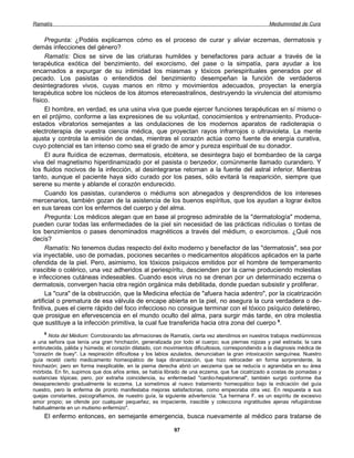 Ramatís                                                                                            Mediumnidad de Cura


      Pregunta: ¿Podéis explicarnos cómo es el proceso de curar y aliviar eczemas, dermatosis y
demás infecciones del género?
      Ramatís: Dios se sirve de las criaturas humildes y benefactores para actuar a través de la
terapéutica exótica del benzimiento, del exorcismo, del pase o la simpatía, para ayudar a los
encarnados a expurgar de su intimidad los miasmas y tóxicos periespirituales generados por el
pecado. Los pasistas o entendidos del benzimiento desempeñan la función de verdaderos
desintegradores vivos, cuyas manos en ritmo y movimientos adecuados, proyectan la energía
terapéutica sobre los núcleos de los átomos etereoastralinos, destruyendo la virulencia del atomismo
físico.
      El hombre, en verdad, es una usina viva que puede ejercer funciones terapéuticas en sí mismo o
en el prójimo, conforme a las expresiones de su voluntad, conocimientos y entrenamiento. Produce-
estados vibratorios semejantes a las ondulaciones de los modernos aparatos de radioterapia o
electroterapia de vuestra ciencia médica, que proyectan rayos infrarrojos o ultravioleta. La mente
ajusta y controla la emisión de ondas, mientras el corazón actúa como fuente de energía curativa,
cuyo potencial es tan intenso como sea el grado de amor y pureza espiritual de su donador.
      El aura fluídica de eczemas, dermatosis, etcétera, se desintegra bajo el bombardeo de la carga
viva del magnetismo hiperdinamizado por el pasista o benzedor, comúnmente llamado curandero. Y
los fluidos nocivos de la infección, al desintegrarse retornan a la fuente del astral inferior. Mientras
tanto, aunque el paciente haya sido curado por los pases, sólo evitará la reaparición, siempre que
serene su mente y ablande el corazón endurecido.
      Cuando los pasistas, curanderos o médiums son abnegados y desprendidos de los intereses
mercenarios, también gozan de la asistencia de los buenos espíritus, que los ayudan a lograr éxitos
en sus tareas con los enfermos del cuerpo y del alma.
      Pregunta: Los médicos alegan que en base al progreso admirable de la "dermatología" moderna,
pueden curar todas las enfermedades de la piel sin necesidad de las prácticas ridículas o tontas de
los benzimientos o pases denominados magnéticos a través del médium, o exorcismos. ¿Qué nos
decís?
      Ramatís: No tenemos dudas respecto del éxito moderno y benefactor de las "dermatosis", sea por
vía inyectable, uso de pomadas, pociones secantes o medicamentos alopáticos aplicados en la parte
ofendida de la piel. Pero, asimismo, los tóxicos psíquicos emitidos por el hombre de temperamento
irascible o colérico, una vez adheridos al periespíritu, descienden por la carne produciendo molestias
e infecciones cutáneas indeseables. Cuando esos virus no se drenan por un determinado eczema o
dermatosis, convergen hacia otra región orgánica más debilitada, donde puedan subsistir y proliferar.
      La "cura" de la obstrucción, que la Medicina efectúa de "afuera hacia adentro", por la cicatrización
artificial o prematura de esa válvula de encape abierta en la piel, no asegura la cura verdadera o de-
finitiva, pues el cierre rápido del foco infeccioso no consigue terminar con el tóxico psíquico deletéreo,
que prosigue en efervescencia en el mundo oculto del alma, para surgir más tarde, en otra molestia
que sustituye a la infección primitiva, la cual fue transferida hacia otra zona del cuerpo 9.
    9
      Nota del Médium: Corroborando las afirmaciones de Ramatís, cierta vez atendimos en nuestros trabajos mediúmnicos
a una señora que tenía una gran hinchazón, generalizada por todo el cuerpo; sus piernas rojizas y piel estirada; la cara
embrutecida, pálida y húmeda; el corazón dilatado, con movimientos dificultosos, correspondiendo a la diagnosis médica de
"corazón de buey". La respiración dificultosa y los labios azulados, denunciaban la gran intoxicación sanguínea. Nuestro
guía recetó cierto medicamento homeopático de baja dinamización, que hizo retroceder en forma sorprendente, la
hinchazón; pero en forma inexplicable, en la pierna derecha abrió un aeczema que se reducía o agrandaba en su área
mórbida. En fin, supimos que dos años antes, se había librado de una eczema, que fue cicatrizado a costas de pomadas y
sustancias tópicas; pero, por extraña coincidencia, su enfermedad "cardio-hepatorrenal", también surgió conforme iba
desapareciendo gradualmente la eczema. La sometimos al nuevo tratamiento homeopático bajo la indicación del guía
nuestro, pero la enferma de pronto manifestaba mejoras satisfactorias, como empeoraba otra vez. En respuesta a sus
quejas constantes, psicografiamos, de nuestro guía, la siguiente advertencia: "La hermana F. es un espíritu de excesivo
amor propio; se ofende por cualquier pequeñez, es impaciente, irascible y colecciona ingratitudes ajenas refugiándose
habitualmente en un mutismo enfermizo".
    El enfermo entonces, en semejante emergencia, busca nuevamente al médico para tratarse de

                                                           97
 