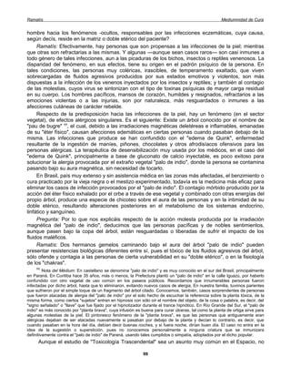 Ramatís                                                                                               Mediumnidad de Cura


hombre hacia los fenómenos -ocultos, responsables por las infecciones eczemáticas, cuya causa,
según decís, reside en la matriz o doble etérico del paciente?
     Ramatís: Efectivamente, hay personas que son propensas a las infecciones de la piel; mientras
que otras son refractarias a las mismas. Y algunas —aunque sean casos raros— son casi inmunes a
todo género de tales infecciones, aun a las picaduras de los bichos, insectos o reptiles venenosos. La
disparidad del fenómeno, en sus efectos, tiene su origen en el padrón psíquico de la persona. En
tales condiciones, las personas muy coléricas, irascibles, de temperamento exaltado, que viven
sobrecargadas de fluidos agresivos producidos por sus estados emotivos y violentos, son más
dispuestas a la infección de los venenos inyectados por los insectos y reptiles; y también al contagio
de las molestias, cuyos virus se sintonizan con el tipo de toxinas psíquicas de mayor carga residual
en su cuerpo. Los hombres pacíficos, mansos de corazón, humildes y resignados, refractarios a las
emociones violentas o a las injurias, son por naturaleza, más resguardados o inmunes a las
afecciones cutáneas de carácter rebelde.
     Respecto de la predisposición hacia las infecciones de la piel, hay un fenómeno (en el sector
vegetal), de efectos alérgicos singulares. Es el siguiente: Existe un árbol conocido por el nombre de
"pau de bugre" 11, el cual, debido a las irradiaciones magnéticas deletéreas e inflamables, emanadas
de su "éter físico", causan afecciones edemáticas en ciertas personas cuando pasaban debajo de la
misma. Las infecciones que produce se han confundido con el "edema de Quink", enfermedad
resultante de la ingestión de maníes, piñones, chocolates y otros afrodisíacos ofensivos para las
personas alérgicas. La terapéutica de desensibilización muy usada por los médicos, en el caso del
"edema de Quink", principalmente a base de gluconato de calcio inyectable, es poco exitoso para
solucionar la alergia provocada por el extraño vegetal "palo de indio", donde la persona se contamina
pasando bajo su aura magnética, sin necesidad de tocarlo.
     En Brasil, país muy extenso y sin asistencia médica en las zonas más afectadas, el benzimiento o
cura practicado por la vieja negra o el mestizo experimentado, todavía es la medicina más eficaz para
eliminar los casos de infección provocados por el "palo de indio". El contagio mórbido producido por la
acción del éter físico exhalado por el orbe a través de ese vegetal y combinado con otras energías del
propio árbol, produce una especie de chicoteo sobre el aura de las personas y en la intimidad de su
doble etérico, resultando alteraciones posteriores en el metabolismo de los sistemas endocrino,
linfático y sanguíneo.
     Pregunta: Por lo que nos explicáis respecto de la acción molesta producida por la irradiación
magnética del "palo de indio", deducimos que las personas pacíficas y de nobles sentimientos,
aunque pasen bajo la copa del árbol, están resguardadas o liberadas de sufrir el impacto de los
fluidos maléficos.
     Ramatís: Dos hermanos gemelos caminando bajo el aura del árbol "palo de indio" pueden
presentar resistencias biológicas diferentes entre sí, pues el tóxico de los fluidos agresivos del árbol,
sólo ofende y contagia a las personas de cierta vulnerabilidad en su "doble etérico", o en la fisiología
de los "chakras".
    11
         Nota del Médium: En castellano se denomina "palo de indio" y es muy conocido en el sur del Brasil, principalmente
en Paraná. En Curitiba hace 35 años, más o menos, la Prefectura plantó un "palo de indio" en la calle Iguazú, por haberlo
confundido con otro vegetal de uso común en los paseos públicos. Recordamos que innumerables personas fueron
infectadas por dicho árbol, hasta que lo eliminaron, evitando nuevos casos de alergia. En nuestra familia, tuvimos parientes
que sufrieron por el simple toque de un fragmento del árbol citado. Conocemos, también, casos sorprendentes de personas
que fueron atacadas de alergia del "palo de indio" por el solo hecho de escuchar la referencia sobre la planta tóxica, de la
misma forma, como ciertos "sujetos" entran en hipnosis con sólo oír el nombre del objeto, de la cosa o palabra, es decir, del
"signo señalado" o "llave" que fue fijado por el hipnotizador durante el trance hipnótico. En Río Grande del Sur, el "palo de
indio" es más conocido por "planta brava", cuya infusión es buena para curar úlceras, tal como la planta de ortiga sirve para
algunas molestias de la piel. El pintoresco fenómeno de la "planta brava", es que las personas que antiguamente eran
alérgicas dejaban de ser atacadas nuevamente si pasaban por debajo de la planta y decían lo contrario, es decir, que
cuando pasaban en la hora del día, debían decir buenas noches, y si fuera noche, dirían buen día. El caso no entra en la
idea de la sugestión o superstición, pues no conocemos personalmente a ninguna criatura que se inmunizara
definitivamente contra el "palo de indio" de Paraná, usando tales cumplidos o simpatía, adoptados por el dicho popular.
     Aunque el estudio de "Toxicología Trascendental" sea un asunto muy común en el Espacio, no

                                                             99
 