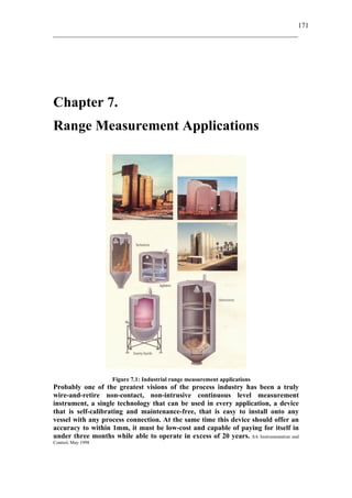 171
_____________________________________________________________________

Chapter 7.
Range Measurement Applications

Figure 7.1: Industrial range measurement applications

Probably one of the greatest visions of the process industry has been a truly
wire-and-retire non-contact, non-intrusive continuous level measurement
instrument, a single technology that can be used in every application, a device
that is self-calibrating and maintenance-free, that is easy to install onto any
vessel with any process connection. At the same time this device should offer an
accuracy to within 1mm, it must be low-cost and capable of paying for itself in
under three months while able to operate in excess of 20 years. SA Instrumentation and
Control, May 1998

 