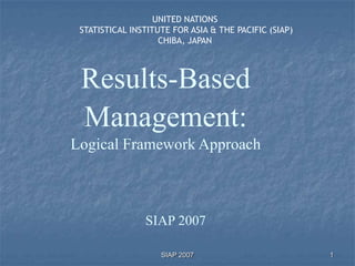 UNITED NATIONS
 STATISTICAL INSTITUTE FOR ASIA & THE PACIFIC (SIAP)
                    CHIBA, JAPAN




 Results-Based
 Management:
Logical Framework Approach



                SIAP 2007

                    SIAP 2007                          1
 