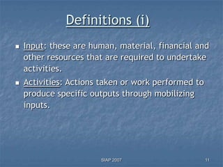 Definitions (i)
   Input: these are human, material, financial and
    other resources that are required to undertake
    activities.
   Activities: Actions taken or work performed to
    produce specific outputs through mobilizing
    inputs.




                       SIAP 2007                     11
 
