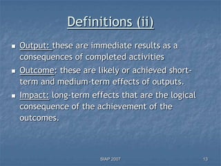 Definitions (ii)
   Output: these are immediate results as a
    consequences of completed activities
   Outcome: these are likely or achieved short-
    term and medium-term effects of outputs.
   Impact: long-term effects that are the logical
    consequence of the achievement of the
    outcomes.



                         SIAP 2007                   13
 