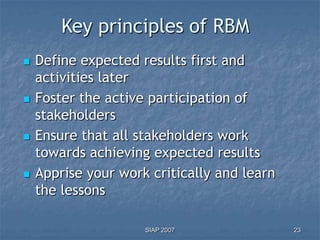 Key principles of RBM
   Define expected results first and
    activities later
   Foster the active participation of
    stakeholders
   Ensure that all stakeholders work
    towards achieving expected results
   Apprise your work critically and learn
    the lessons

                     SIAP 2007               23
 