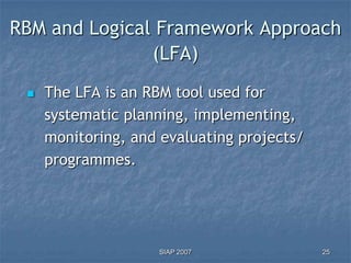 RBM and Logical Framework Approach
               (LFA)
    The LFA is an RBM tool used for
     systematic planning, implementing,
     monitoring, and evaluating projects/
     programmes.




                    SIAP 2007               25
 