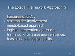 The Logical Framework Approach (i)

    Features of LFA :
   stakeholder involvement
   needs-based approach
   logical intervention approach
   framework for assessing relevance,
    feasibility and sustainability


                   SIAP 2007             26
 