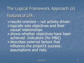 The Logical Framework Approach (ii)
Features of LFA :
results-oriented – not activity driven
logically sets objectives and their
 causal relationships
shows whether objectives have been
 achieved: Indicators (for M&E)
describes external factors that
 influence the project’s success:
 assumptions and risks

                    SIAP 2007             27
 